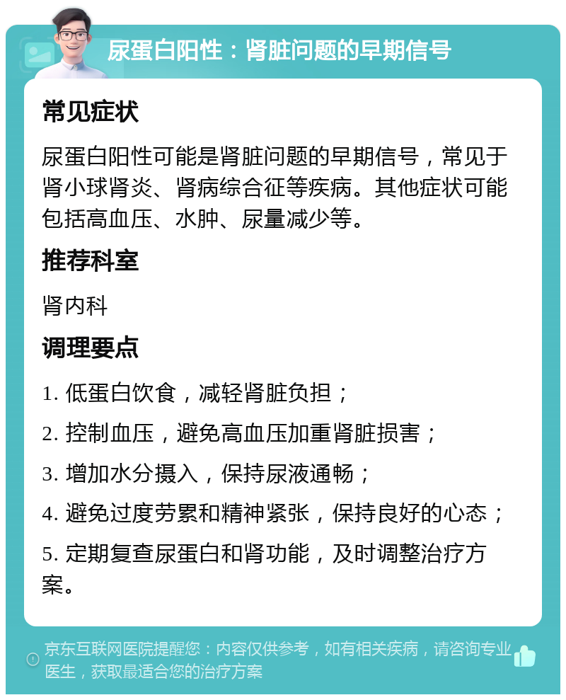 尿蛋白阳性：肾脏问题的早期信号 常见症状 尿蛋白阳性可能是肾脏问题的早期信号，常见于肾小球肾炎、肾病综合征等疾病。其他症状可能包括高血压、水肿、尿量减少等。 推荐科室 肾内科 调理要点 1. 低蛋白饮食，减轻肾脏负担； 2. 控制血压，避免高血压加重肾脏损害； 3. 增加水分摄入，保持尿液通畅； 4. 避免过度劳累和精神紧张，保持良好的心态； 5. 定期复查尿蛋白和肾功能，及时调整治疗方案。