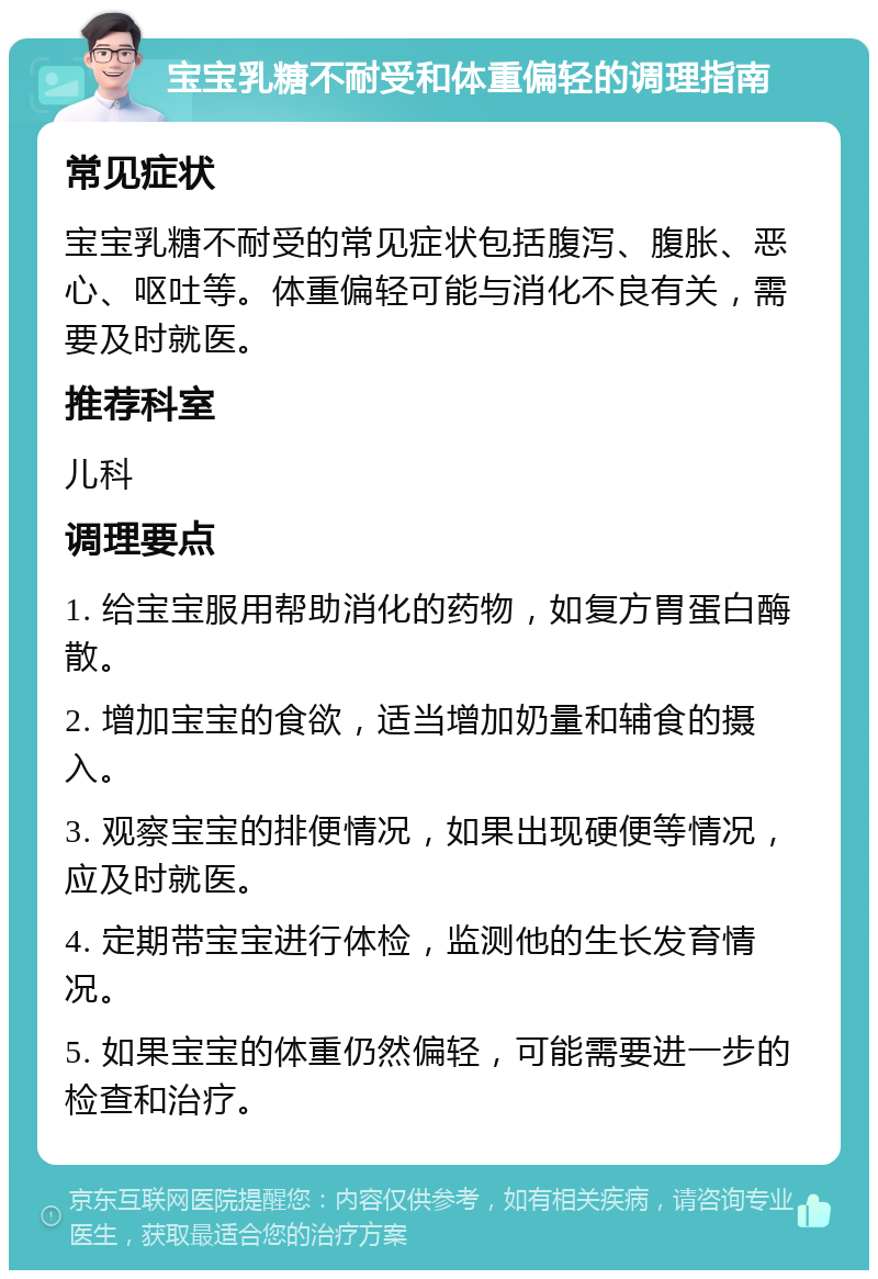 宝宝乳糖不耐受和体重偏轻的调理指南 常见症状 宝宝乳糖不耐受的常见症状包括腹泻、腹胀、恶心、呕吐等。体重偏轻可能与消化不良有关，需要及时就医。 推荐科室 儿科 调理要点 1. 给宝宝服用帮助消化的药物，如复方胃蛋白酶散。 2. 增加宝宝的食欲，适当增加奶量和辅食的摄入。 3. 观察宝宝的排便情况，如果出现硬便等情况，应及时就医。 4. 定期带宝宝进行体检，监测他的生长发育情况。 5. 如果宝宝的体重仍然偏轻，可能需要进一步的检查和治疗。