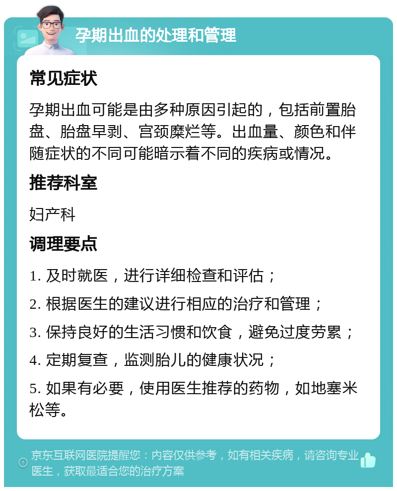 孕期出血的处理和管理 常见症状 孕期出血可能是由多种原因引起的，包括前置胎盘、胎盘早剥、宫颈糜烂等。出血量、颜色和伴随症状的不同可能暗示着不同的疾病或情况。 推荐科室 妇产科 调理要点 1. 及时就医，进行详细检查和评估； 2. 根据医生的建议进行相应的治疗和管理； 3. 保持良好的生活习惯和饮食，避免过度劳累； 4. 定期复查，监测胎儿的健康状况； 5. 如果有必要，使用医生推荐的药物，如地塞米松等。