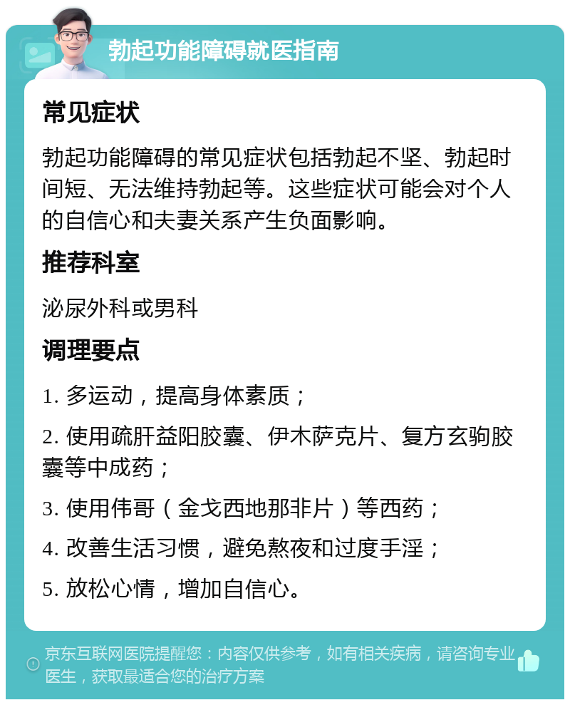 勃起功能障碍就医指南 常见症状 勃起功能障碍的常见症状包括勃起不坚、勃起时间短、无法维持勃起等。这些症状可能会对个人的自信心和夫妻关系产生负面影响。 推荐科室 泌尿外科或男科 调理要点 1. 多运动，提高身体素质； 2. 使用疏肝益阳胶囊、伊木萨克片、复方玄驹胶囊等中成药； 3. 使用伟哥（金戈西地那非片）等西药； 4. 改善生活习惯，避免熬夜和过度手淫； 5. 放松心情，增加自信心。