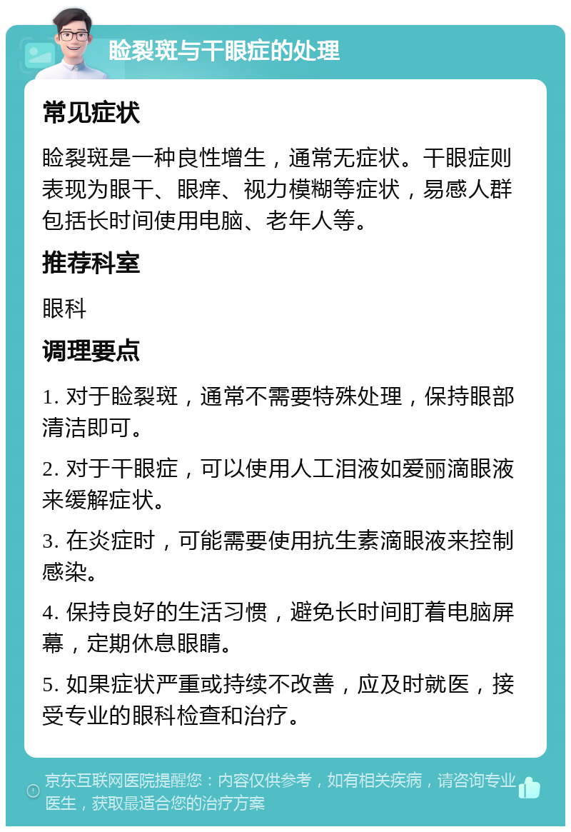 睑裂斑与干眼症的处理 常见症状 睑裂斑是一种良性增生，通常无症状。干眼症则表现为眼干、眼痒、视力模糊等症状，易感人群包括长时间使用电脑、老年人等。 推荐科室 眼科 调理要点 1. 对于睑裂斑，通常不需要特殊处理，保持眼部清洁即可。 2. 对于干眼症，可以使用人工泪液如爱丽滴眼液来缓解症状。 3. 在炎症时，可能需要使用抗生素滴眼液来控制感染。 4. 保持良好的生活习惯，避免长时间盯着电脑屏幕，定期休息眼睛。 5. 如果症状严重或持续不改善，应及时就医，接受专业的眼科检查和治疗。