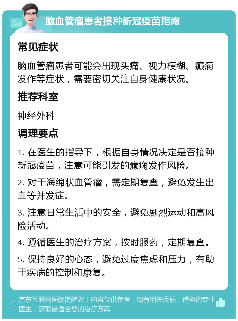 脑血管瘤患者接种新冠疫苗指南 常见症状 脑血管瘤患者可能会出现头痛、视力模糊、癫痫发作等症状，需要密切关注自身健康状况。 推荐科室 神经外科 调理要点 1. 在医生的指导下，根据自身情况决定是否接种新冠疫苗，注意可能引发的癫痫发作风险。 2. 对于海绵状血管瘤，需定期复查，避免发生出血等并发症。 3. 注意日常生活中的安全，避免剧烈运动和高风险活动。 4. 遵循医生的治疗方案，按时服药，定期复查。 5. 保持良好的心态，避免过度焦虑和压力，有助于疾病的控制和康复。