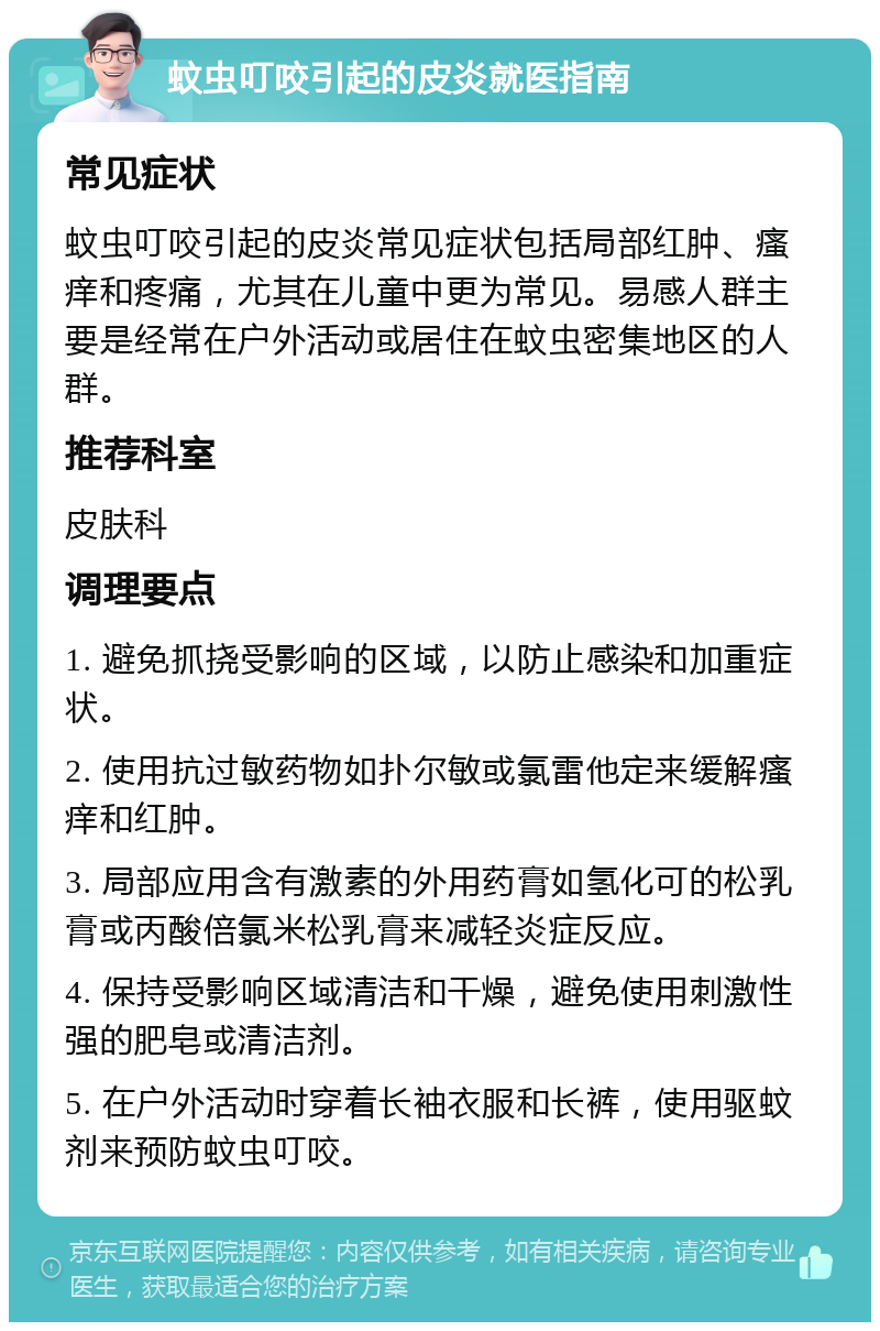 蚊虫叮咬引起的皮炎就医指南 常见症状 蚊虫叮咬引起的皮炎常见症状包括局部红肿、瘙痒和疼痛，尤其在儿童中更为常见。易感人群主要是经常在户外活动或居住在蚊虫密集地区的人群。 推荐科室 皮肤科 调理要点 1. 避免抓挠受影响的区域，以防止感染和加重症状。 2. 使用抗过敏药物如扑尔敏或氯雷他定来缓解瘙痒和红肿。 3. 局部应用含有激素的外用药膏如氢化可的松乳膏或丙酸倍氯米松乳膏来减轻炎症反应。 4. 保持受影响区域清洁和干燥，避免使用刺激性强的肥皂或清洁剂。 5. 在户外活动时穿着长袖衣服和长裤，使用驱蚊剂来预防蚊虫叮咬。