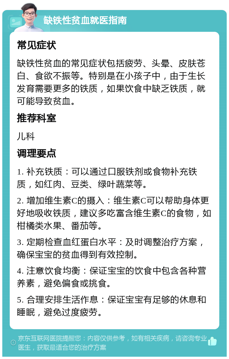 缺铁性贫血就医指南 常见症状 缺铁性贫血的常见症状包括疲劳、头晕、皮肤苍白、食欲不振等。特别是在小孩子中，由于生长发育需要更多的铁质，如果饮食中缺乏铁质，就可能导致贫血。 推荐科室 儿科 调理要点 1. 补充铁质：可以通过口服铁剂或食物补充铁质，如红肉、豆类、绿叶蔬菜等。 2. 增加维生素C的摄入：维生素C可以帮助身体更好地吸收铁质，建议多吃富含维生素C的食物，如柑橘类水果、番茄等。 3. 定期检查血红蛋白水平：及时调整治疗方案，确保宝宝的贫血得到有效控制。 4. 注意饮食均衡：保证宝宝的饮食中包含各种营养素，避免偏食或挑食。 5. 合理安排生活作息：保证宝宝有足够的休息和睡眠，避免过度疲劳。