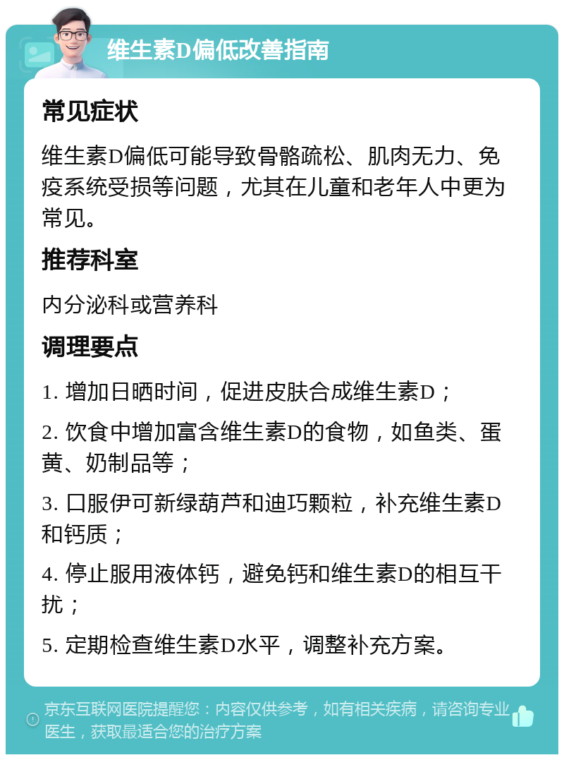 维生素D偏低改善指南 常见症状 维生素D偏低可能导致骨骼疏松、肌肉无力、免疫系统受损等问题，尤其在儿童和老年人中更为常见。 推荐科室 内分泌科或营养科 调理要点 1. 增加日晒时间，促进皮肤合成维生素D； 2. 饮食中增加富含维生素D的食物，如鱼类、蛋黄、奶制品等； 3. 口服伊可新绿葫芦和迪巧颗粒，补充维生素D和钙质； 4. 停止服用液体钙，避免钙和维生素D的相互干扰； 5. 定期检查维生素D水平，调整补充方案。