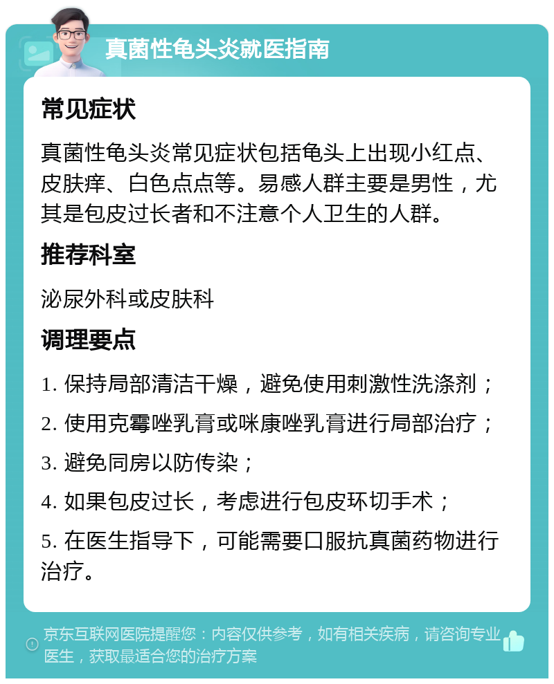 真菌性龟头炎就医指南 常见症状 真菌性龟头炎常见症状包括龟头上出现小红点、皮肤痒、白色点点等。易感人群主要是男性，尤其是包皮过长者和不注意个人卫生的人群。 推荐科室 泌尿外科或皮肤科 调理要点 1. 保持局部清洁干燥，避免使用刺激性洗涤剂； 2. 使用克霉唑乳膏或咪康唑乳膏进行局部治疗； 3. 避免同房以防传染； 4. 如果包皮过长，考虑进行包皮环切手术； 5. 在医生指导下，可能需要口服抗真菌药物进行治疗。