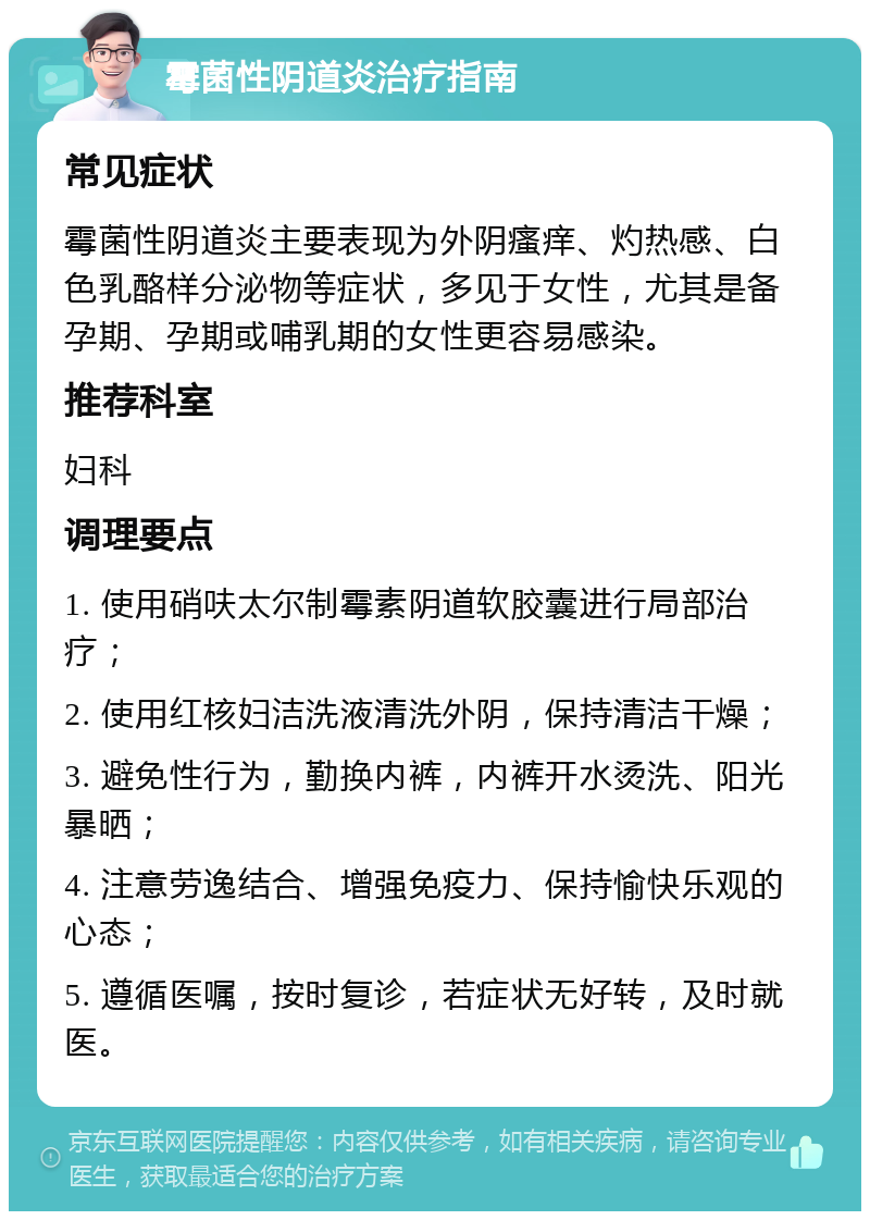 霉菌性阴道炎治疗指南 常见症状 霉菌性阴道炎主要表现为外阴瘙痒、灼热感、白色乳酪样分泌物等症状，多见于女性，尤其是备孕期、孕期或哺乳期的女性更容易感染。 推荐科室 妇科 调理要点 1. 使用硝呋太尔制霉素阴道软胶囊进行局部治疗； 2. 使用红核妇洁洗液清洗外阴，保持清洁干燥； 3. 避免性行为，勤换内裤，内裤开水烫洗、阳光暴晒； 4. 注意劳逸结合、增强免疫力、保持愉快乐观的心态； 5. 遵循医嘱，按时复诊，若症状无好转，及时就医。