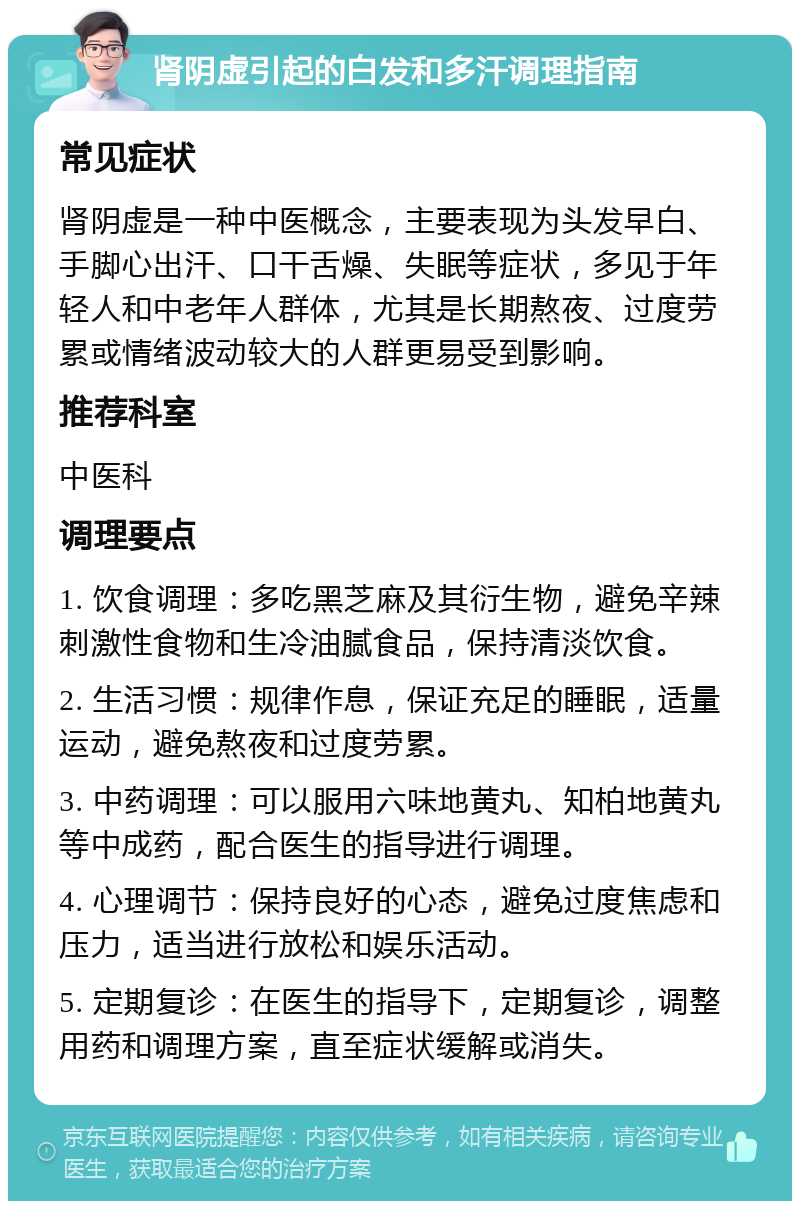 肾阴虚引起的白发和多汗调理指南 常见症状 肾阴虚是一种中医概念，主要表现为头发早白、手脚心出汗、口干舌燥、失眠等症状，多见于年轻人和中老年人群体，尤其是长期熬夜、过度劳累或情绪波动较大的人群更易受到影响。 推荐科室 中医科 调理要点 1. 饮食调理：多吃黑芝麻及其衍生物，避免辛辣刺激性食物和生冷油腻食品，保持清淡饮食。 2. 生活习惯：规律作息，保证充足的睡眠，适量运动，避免熬夜和过度劳累。 3. 中药调理：可以服用六味地黄丸、知柏地黄丸等中成药，配合医生的指导进行调理。 4. 心理调节：保持良好的心态，避免过度焦虑和压力，适当进行放松和娱乐活动。 5. 定期复诊：在医生的指导下，定期复诊，调整用药和调理方案，直至症状缓解或消失。