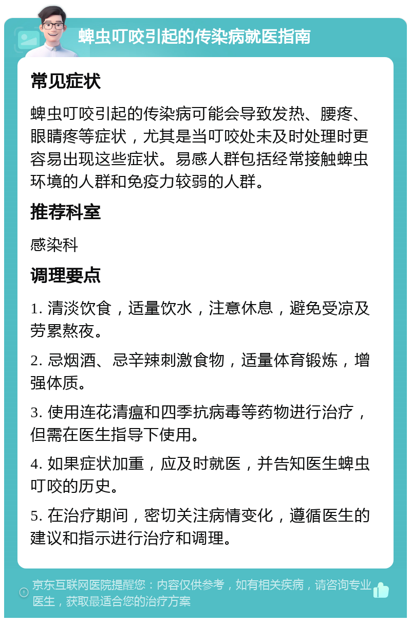 蜱虫叮咬引起的传染病就医指南 常见症状 蜱虫叮咬引起的传染病可能会导致发热、腰疼、眼睛疼等症状，尤其是当叮咬处未及时处理时更容易出现这些症状。易感人群包括经常接触蜱虫环境的人群和免疫力较弱的人群。 推荐科室 感染科 调理要点 1. 清淡饮食，适量饮水，注意休息，避免受凉及劳累熬夜。 2. 忌烟酒、忌辛辣刺激食物，适量体育锻炼，增强体质。 3. 使用连花清瘟和四季抗病毒等药物进行治疗，但需在医生指导下使用。 4. 如果症状加重，应及时就医，并告知医生蜱虫叮咬的历史。 5. 在治疗期间，密切关注病情变化，遵循医生的建议和指示进行治疗和调理。