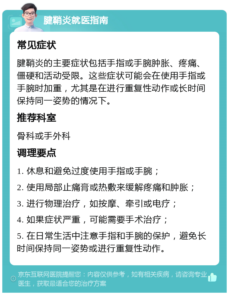 腱鞘炎就医指南 常见症状 腱鞘炎的主要症状包括手指或手腕肿胀、疼痛、僵硬和活动受限。这些症状可能会在使用手指或手腕时加重，尤其是在进行重复性动作或长时间保持同一姿势的情况下。 推荐科室 骨科或手外科 调理要点 1. 休息和避免过度使用手指或手腕； 2. 使用局部止痛膏或热敷来缓解疼痛和肿胀； 3. 进行物理治疗，如按摩、牵引或电疗； 4. 如果症状严重，可能需要手术治疗； 5. 在日常生活中注意手指和手腕的保护，避免长时间保持同一姿势或进行重复性动作。