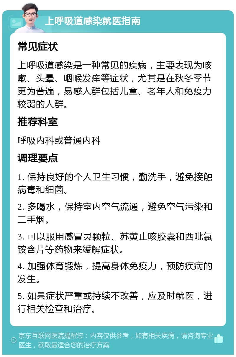 上呼吸道感染就医指南 常见症状 上呼吸道感染是一种常见的疾病，主要表现为咳嗽、头晕、咽喉发痒等症状，尤其是在秋冬季节更为普遍，易感人群包括儿童、老年人和免疫力较弱的人群。 推荐科室 呼吸内科或普通内科 调理要点 1. 保持良好的个人卫生习惯，勤洗手，避免接触病毒和细菌。 2. 多喝水，保持室内空气流通，避免空气污染和二手烟。 3. 可以服用感冒灵颗粒、苏黄止咳胶囊和西吡氯铵含片等药物来缓解症状。 4. 加强体育锻炼，提高身体免疫力，预防疾病的发生。 5. 如果症状严重或持续不改善，应及时就医，进行相关检查和治疗。