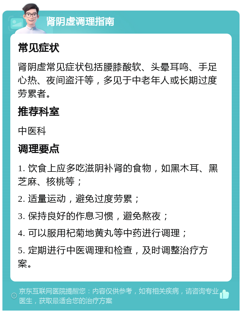 肾阴虚调理指南 常见症状 肾阴虚常见症状包括腰膝酸软、头晕耳鸣、手足心热、夜间盗汗等，多见于中老年人或长期过度劳累者。 推荐科室 中医科 调理要点 1. 饮食上应多吃滋阴补肾的食物，如黑木耳、黑芝麻、核桃等； 2. 适量运动，避免过度劳累； 3. 保持良好的作息习惯，避免熬夜； 4. 可以服用杞菊地黄丸等中药进行调理； 5. 定期进行中医调理和检查，及时调整治疗方案。