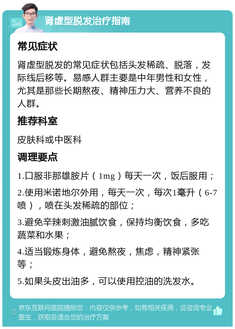 肾虚型脱发治疗指南 常见症状 肾虚型脱发的常见症状包括头发稀疏、脱落，发际线后移等。易感人群主要是中年男性和女性，尤其是那些长期熬夜、精神压力大、营养不良的人群。 推荐科室 皮肤科或中医科 调理要点 1.口服非那雄胺片（1mg）每天一次，饭后服用； 2.使用米诺地尔外用，每天一次，每次1毫升（6-7喷），喷在头发稀疏的部位； 3.避免辛辣刺激油腻饮食，保持均衡饮食，多吃蔬菜和水果； 4.适当锻炼身体，避免熬夜，焦虑，精神紧张等； 5.如果头皮出油多，可以使用控油的洗发水。