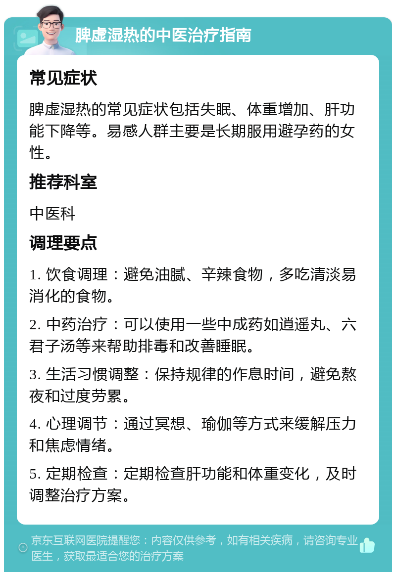 脾虚湿热的中医治疗指南 常见症状 脾虚湿热的常见症状包括失眠、体重增加、肝功能下降等。易感人群主要是长期服用避孕药的女性。 推荐科室 中医科 调理要点 1. 饮食调理：避免油腻、辛辣食物，多吃清淡易消化的食物。 2. 中药治疗：可以使用一些中成药如逍遥丸、六君子汤等来帮助排毒和改善睡眠。 3. 生活习惯调整：保持规律的作息时间，避免熬夜和过度劳累。 4. 心理调节：通过冥想、瑜伽等方式来缓解压力和焦虑情绪。 5. 定期检查：定期检查肝功能和体重变化，及时调整治疗方案。