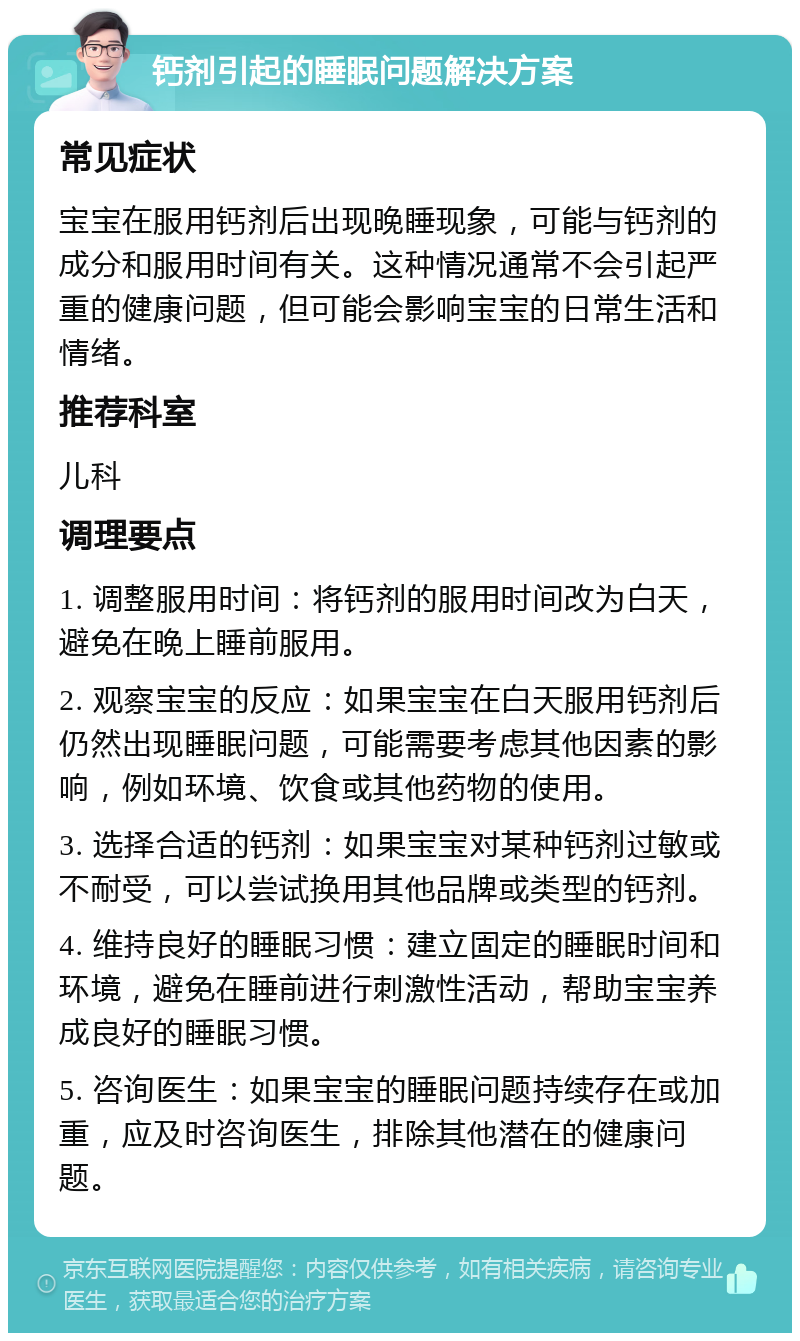 钙剂引起的睡眠问题解决方案 常见症状 宝宝在服用钙剂后出现晚睡现象，可能与钙剂的成分和服用时间有关。这种情况通常不会引起严重的健康问题，但可能会影响宝宝的日常生活和情绪。 推荐科室 儿科 调理要点 1. 调整服用时间：将钙剂的服用时间改为白天，避免在晚上睡前服用。 2. 观察宝宝的反应：如果宝宝在白天服用钙剂后仍然出现睡眠问题，可能需要考虑其他因素的影响，例如环境、饮食或其他药物的使用。 3. 选择合适的钙剂：如果宝宝对某种钙剂过敏或不耐受，可以尝试换用其他品牌或类型的钙剂。 4. 维持良好的睡眠习惯：建立固定的睡眠时间和环境，避免在睡前进行刺激性活动，帮助宝宝养成良好的睡眠习惯。 5. 咨询医生：如果宝宝的睡眠问题持续存在或加重，应及时咨询医生，排除其他潜在的健康问题。