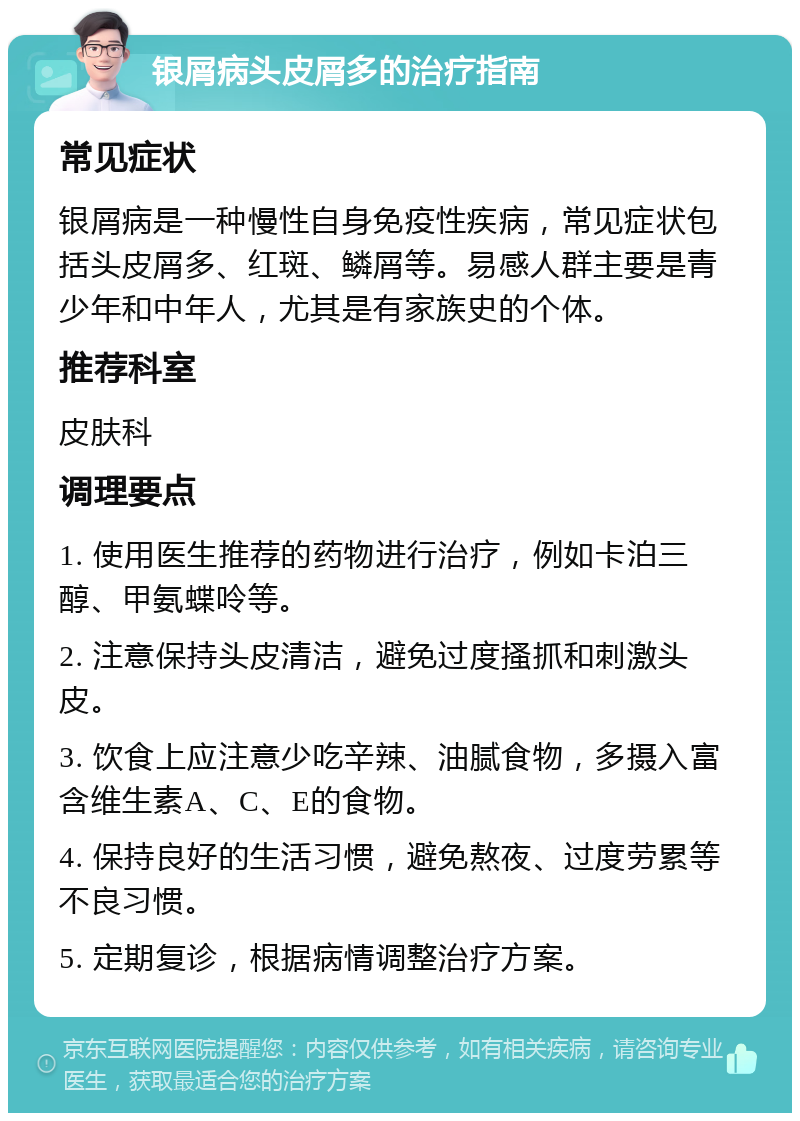 银屑病头皮屑多的治疗指南 常见症状 银屑病是一种慢性自身免疫性疾病，常见症状包括头皮屑多、红斑、鳞屑等。易感人群主要是青少年和中年人，尤其是有家族史的个体。 推荐科室 皮肤科 调理要点 1. 使用医生推荐的药物进行治疗，例如卡泊三醇、甲氨蝶呤等。 2. 注意保持头皮清洁，避免过度搔抓和刺激头皮。 3. 饮食上应注意少吃辛辣、油腻食物，多摄入富含维生素A、C、E的食物。 4. 保持良好的生活习惯，避免熬夜、过度劳累等不良习惯。 5. 定期复诊，根据病情调整治疗方案。