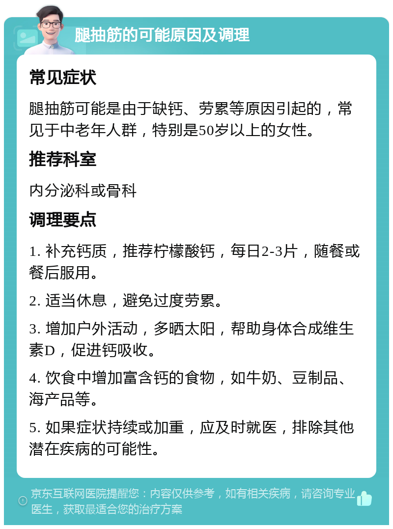 腿抽筋的可能原因及调理 常见症状 腿抽筋可能是由于缺钙、劳累等原因引起的，常见于中老年人群，特别是50岁以上的女性。 推荐科室 内分泌科或骨科 调理要点 1. 补充钙质，推荐柠檬酸钙，每日2-3片，随餐或餐后服用。 2. 适当休息，避免过度劳累。 3. 增加户外活动，多晒太阳，帮助身体合成维生素D，促进钙吸收。 4. 饮食中增加富含钙的食物，如牛奶、豆制品、海产品等。 5. 如果症状持续或加重，应及时就医，排除其他潜在疾病的可能性。