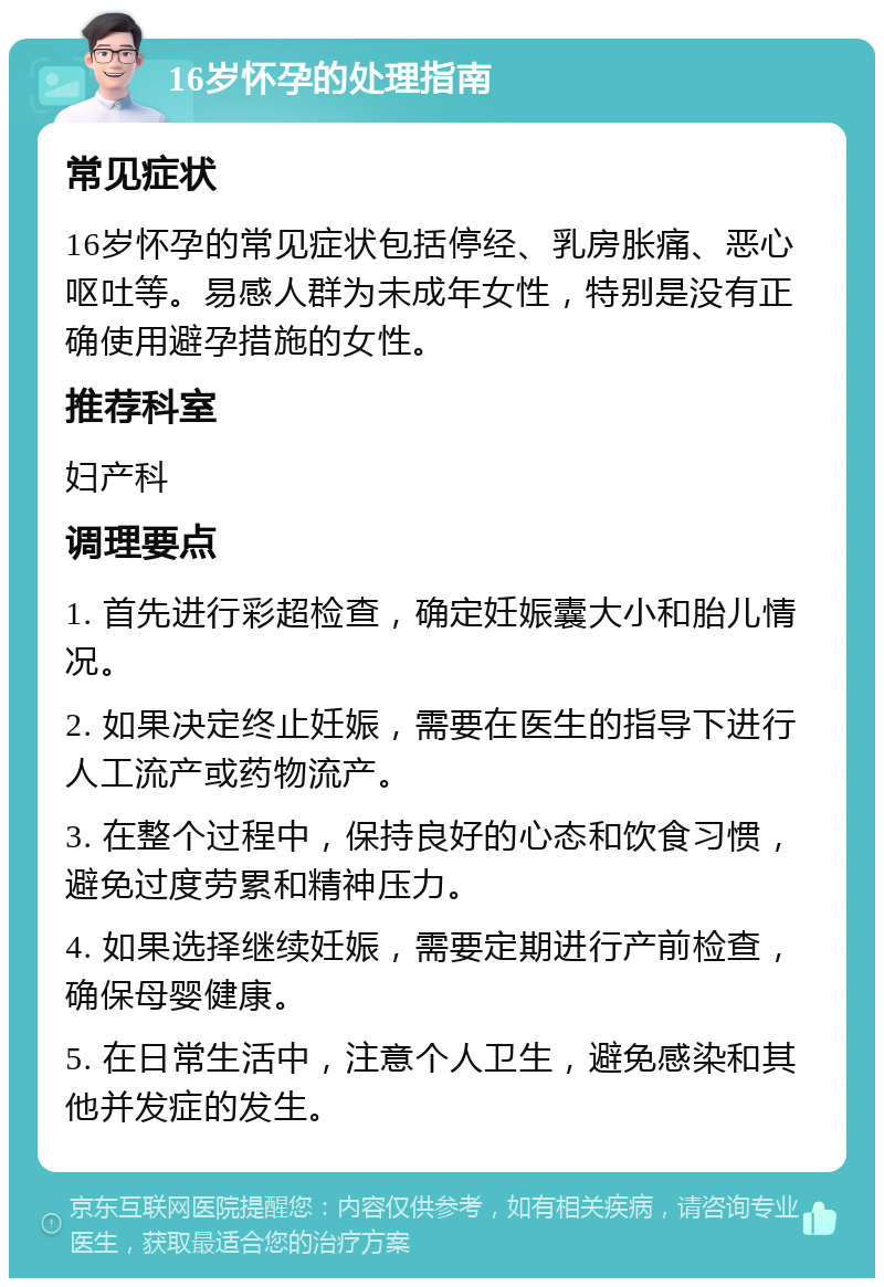 16岁怀孕的处理指南 常见症状 16岁怀孕的常见症状包括停经、乳房胀痛、恶心呕吐等。易感人群为未成年女性，特别是没有正确使用避孕措施的女性。 推荐科室 妇产科 调理要点 1. 首先进行彩超检查，确定妊娠囊大小和胎儿情况。 2. 如果决定终止妊娠，需要在医生的指导下进行人工流产或药物流产。 3. 在整个过程中，保持良好的心态和饮食习惯，避免过度劳累和精神压力。 4. 如果选择继续妊娠，需要定期进行产前检查，确保母婴健康。 5. 在日常生活中，注意个人卫生，避免感染和其他并发症的发生。