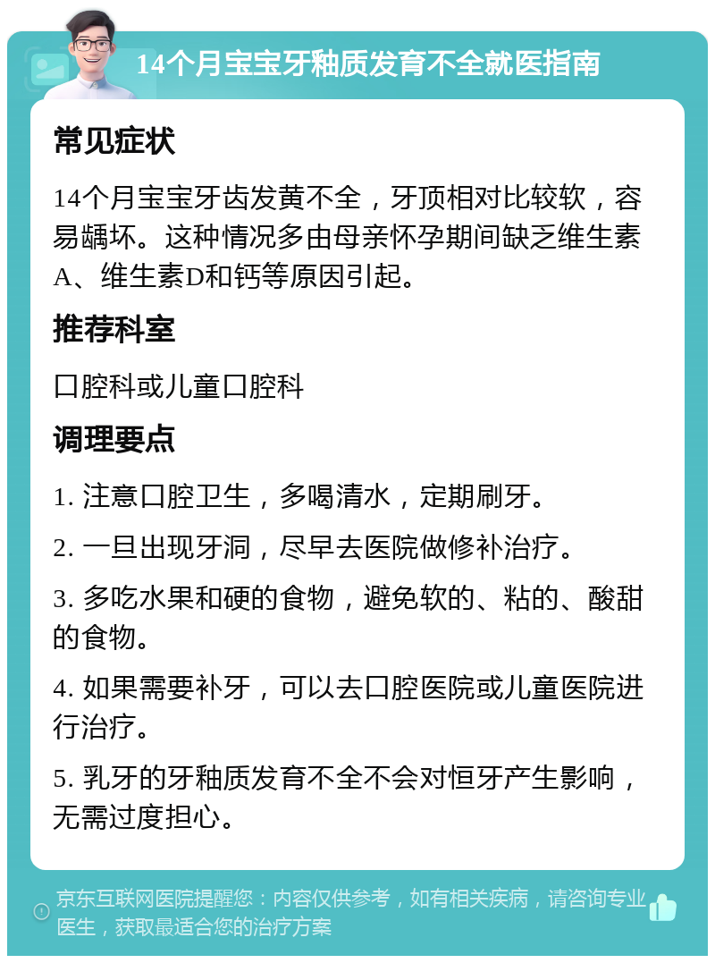 14个月宝宝牙釉质发育不全就医指南 常见症状 14个月宝宝牙齿发黄不全，牙顶相对比较软，容易龋坏。这种情况多由母亲怀孕期间缺乏维生素A、维生素D和钙等原因引起。 推荐科室 口腔科或儿童口腔科 调理要点 1. 注意口腔卫生，多喝清水，定期刷牙。 2. 一旦出现牙洞，尽早去医院做修补治疗。 3. 多吃水果和硬的食物，避免软的、粘的、酸甜的食物。 4. 如果需要补牙，可以去口腔医院或儿童医院进行治疗。 5. 乳牙的牙釉质发育不全不会对恒牙产生影响，无需过度担心。