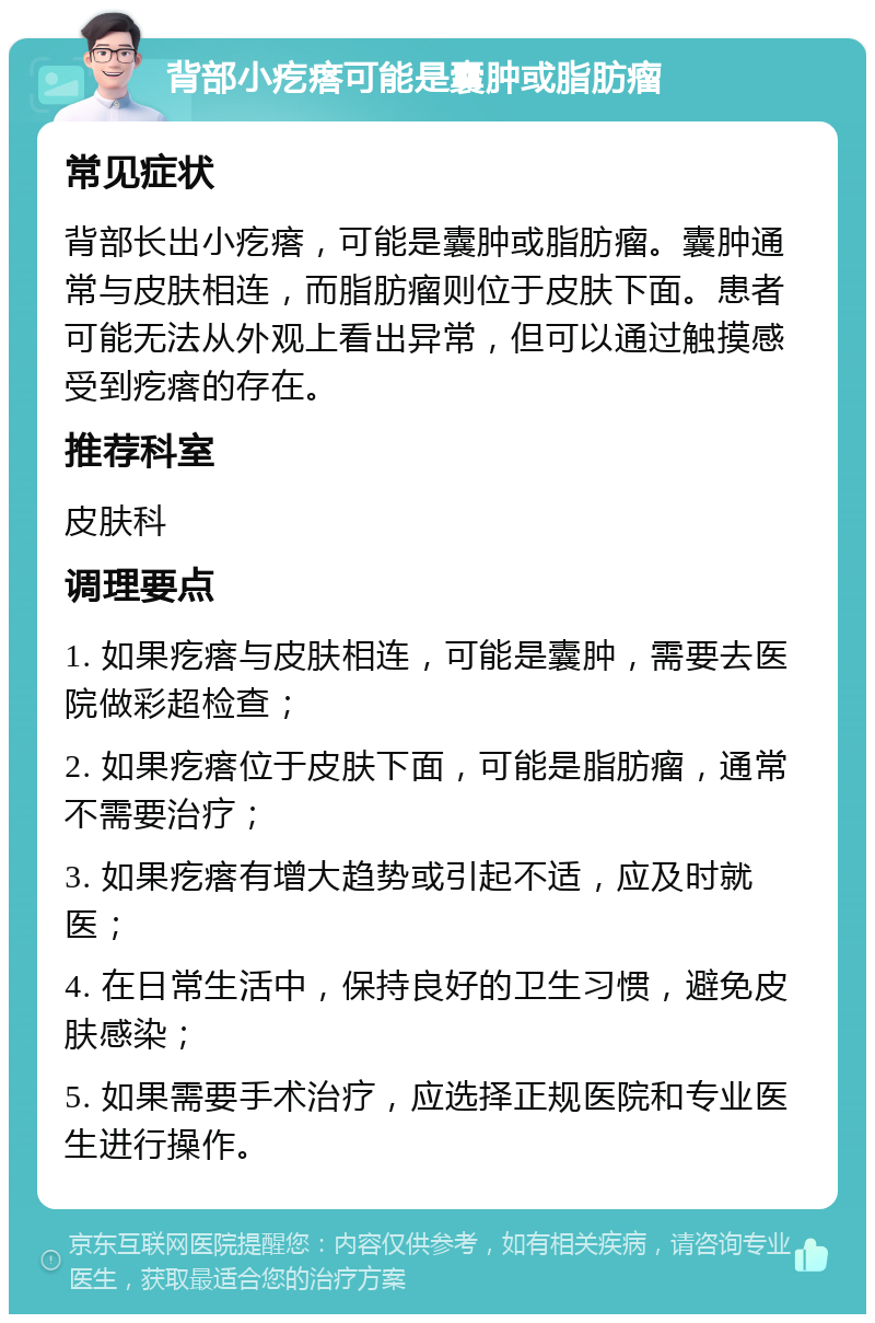 背部小疙瘩可能是囊肿或脂肪瘤 常见症状 背部长出小疙瘩，可能是囊肿或脂肪瘤。囊肿通常与皮肤相连，而脂肪瘤则位于皮肤下面。患者可能无法从外观上看出异常，但可以通过触摸感受到疙瘩的存在。 推荐科室 皮肤科 调理要点 1. 如果疙瘩与皮肤相连，可能是囊肿，需要去医院做彩超检查； 2. 如果疙瘩位于皮肤下面，可能是脂肪瘤，通常不需要治疗； 3. 如果疙瘩有增大趋势或引起不适，应及时就医； 4. 在日常生活中，保持良好的卫生习惯，避免皮肤感染； 5. 如果需要手术治疗，应选择正规医院和专业医生进行操作。