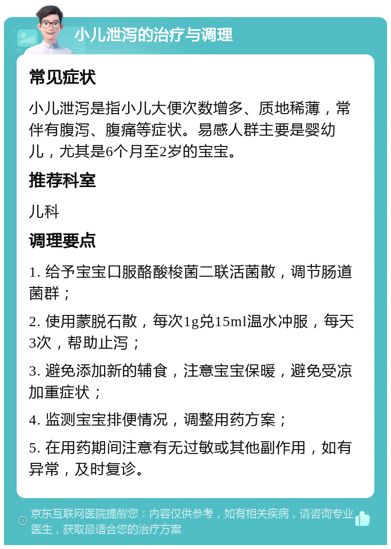 小儿泄泻的治疗与调理 常见症状 小儿泄泻是指小儿大便次数增多、质地稀薄，常伴有腹泻、腹痛等症状。易感人群主要是婴幼儿，尤其是6个月至2岁的宝宝。 推荐科室 儿科 调理要点 1. 给予宝宝口服酪酸梭菌二联活菌散，调节肠道菌群； 2. 使用蒙脱石散，每次1g兑15ml温水冲服，每天3次，帮助止泻； 3. 避免添加新的辅食，注意宝宝保暖，避免受凉加重症状； 4. 监测宝宝排便情况，调整用药方案； 5. 在用药期间注意有无过敏或其他副作用，如有异常，及时复诊。