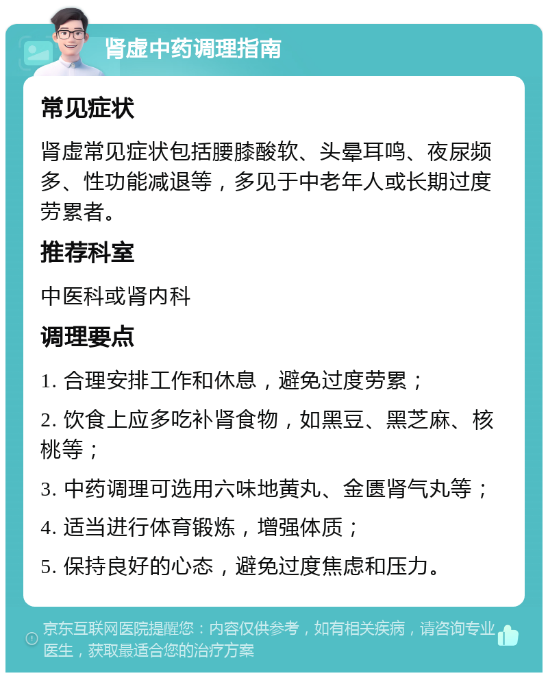 肾虚中药调理指南 常见症状 肾虚常见症状包括腰膝酸软、头晕耳鸣、夜尿频多、性功能减退等，多见于中老年人或长期过度劳累者。 推荐科室 中医科或肾内科 调理要点 1. 合理安排工作和休息，避免过度劳累； 2. 饮食上应多吃补肾食物，如黑豆、黑芝麻、核桃等； 3. 中药调理可选用六味地黄丸、金匮肾气丸等； 4. 适当进行体育锻炼，增强体质； 5. 保持良好的心态，避免过度焦虑和压力。