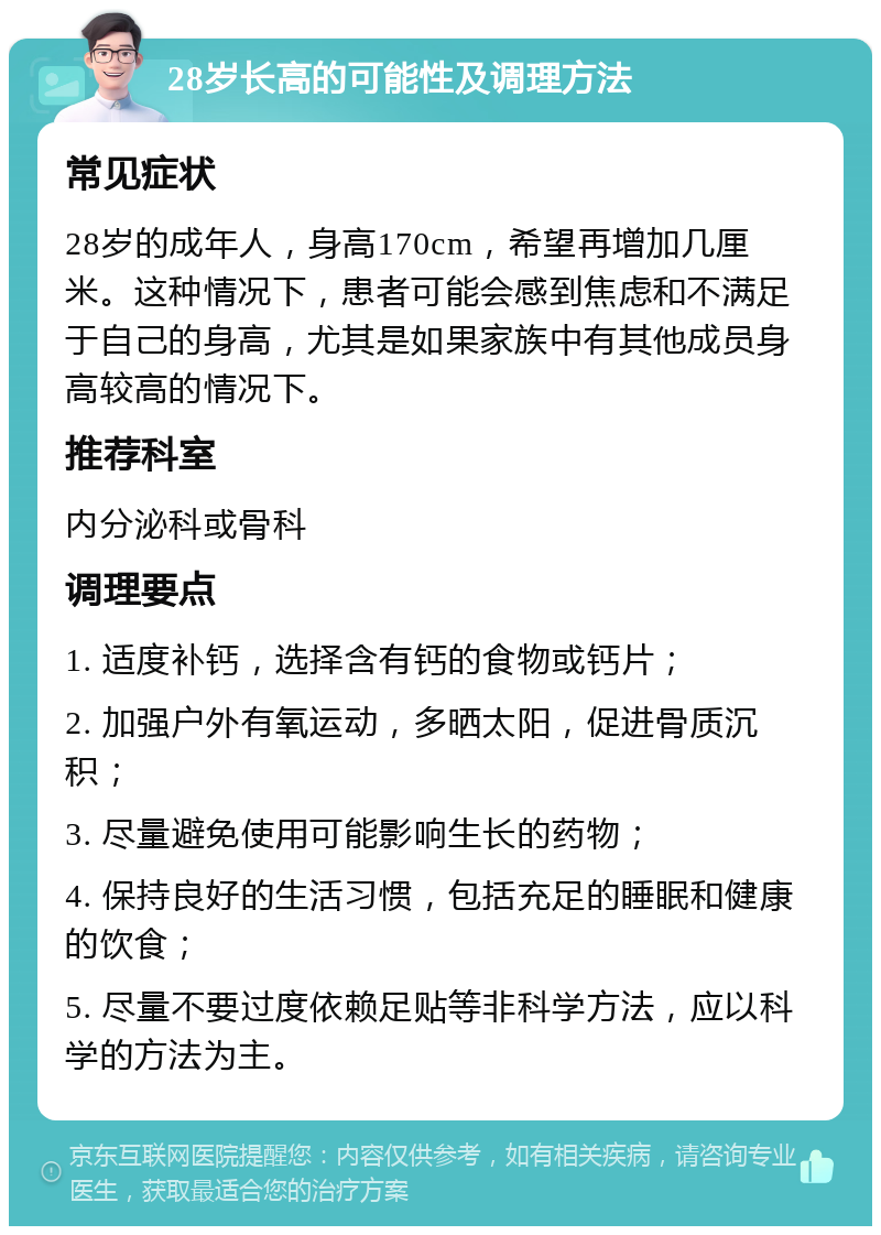 28岁长高的可能性及调理方法 常见症状 28岁的成年人，身高170cm，希望再增加几厘米。这种情况下，患者可能会感到焦虑和不满足于自己的身高，尤其是如果家族中有其他成员身高较高的情况下。 推荐科室 内分泌科或骨科 调理要点 1. 适度补钙，选择含有钙的食物或钙片； 2. 加强户外有氧运动，多晒太阳，促进骨质沉积； 3. 尽量避免使用可能影响生长的药物； 4. 保持良好的生活习惯，包括充足的睡眠和健康的饮食； 5. 尽量不要过度依赖足贴等非科学方法，应以科学的方法为主。