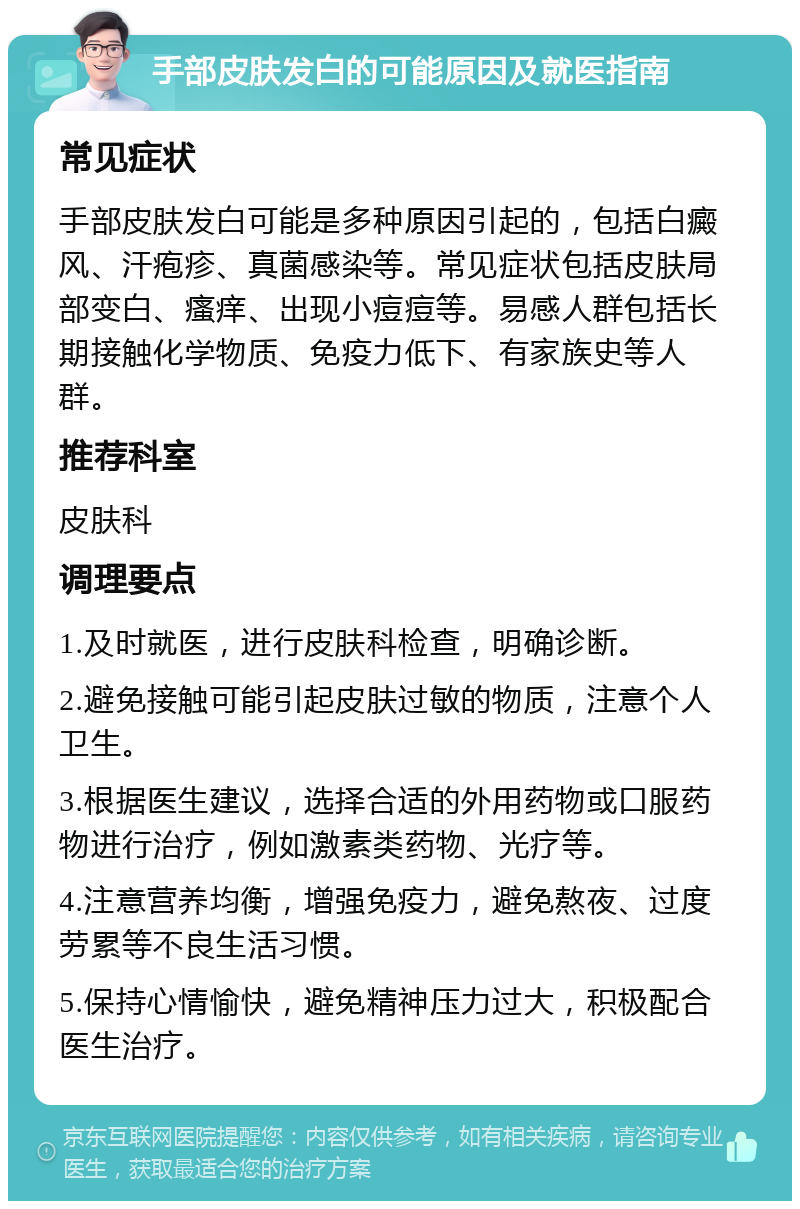 手部皮肤发白的可能原因及就医指南 常见症状 手部皮肤发白可能是多种原因引起的，包括白癜风、汗疱疹、真菌感染等。常见症状包括皮肤局部变白、瘙痒、出现小痘痘等。易感人群包括长期接触化学物质、免疫力低下、有家族史等人群。 推荐科室 皮肤科 调理要点 1.及时就医，进行皮肤科检查，明确诊断。 2.避免接触可能引起皮肤过敏的物质，注意个人卫生。 3.根据医生建议，选择合适的外用药物或口服药物进行治疗，例如激素类药物、光疗等。 4.注意营养均衡，增强免疫力，避免熬夜、过度劳累等不良生活习惯。 5.保持心情愉快，避免精神压力过大，积极配合医生治疗。