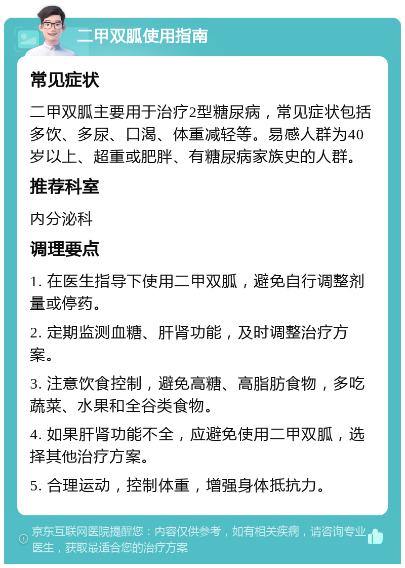 二甲双胍使用指南 常见症状 二甲双胍主要用于治疗2型糖尿病，常见症状包括多饮、多尿、口渴、体重减轻等。易感人群为40岁以上、超重或肥胖、有糖尿病家族史的人群。 推荐科室 内分泌科 调理要点 1. 在医生指导下使用二甲双胍，避免自行调整剂量或停药。 2. 定期监测血糖、肝肾功能，及时调整治疗方案。 3. 注意饮食控制，避免高糖、高脂肪食物，多吃蔬菜、水果和全谷类食物。 4. 如果肝肾功能不全，应避免使用二甲双胍，选择其他治疗方案。 5. 合理运动，控制体重，增强身体抵抗力。