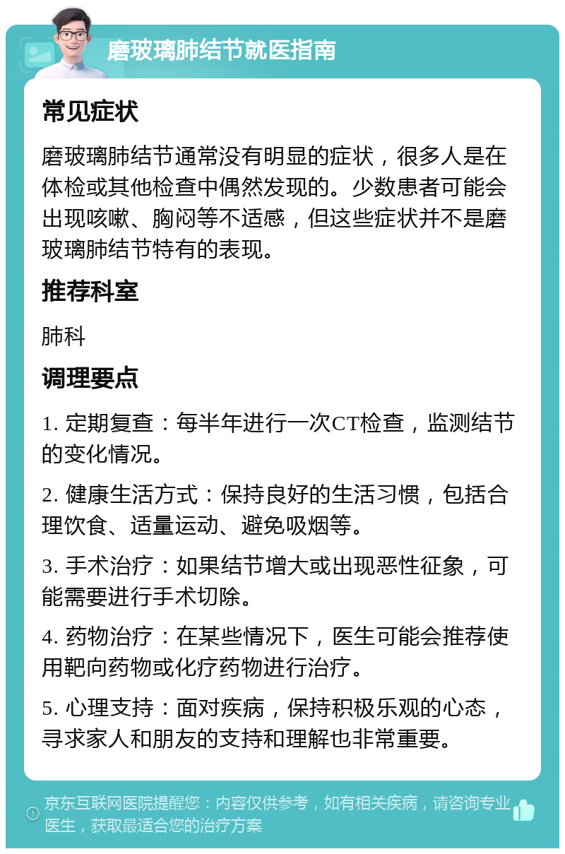 磨玻璃肺结节就医指南 常见症状 磨玻璃肺结节通常没有明显的症状，很多人是在体检或其他检查中偶然发现的。少数患者可能会出现咳嗽、胸闷等不适感，但这些症状并不是磨玻璃肺结节特有的表现。 推荐科室 肺科 调理要点 1. 定期复查：每半年进行一次CT检查，监测结节的变化情况。 2. 健康生活方式：保持良好的生活习惯，包括合理饮食、适量运动、避免吸烟等。 3. 手术治疗：如果结节增大或出现恶性征象，可能需要进行手术切除。 4. 药物治疗：在某些情况下，医生可能会推荐使用靶向药物或化疗药物进行治疗。 5. 心理支持：面对疾病，保持积极乐观的心态，寻求家人和朋友的支持和理解也非常重要。