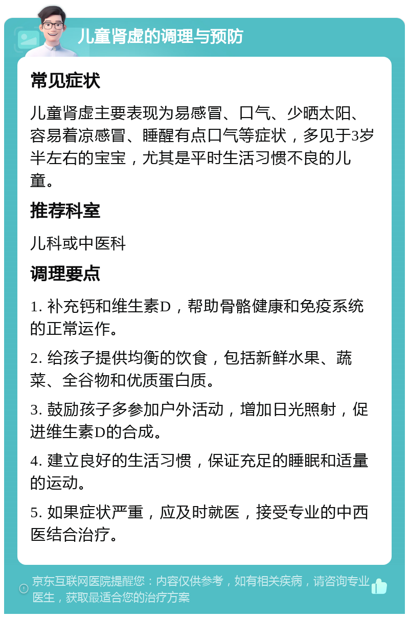 儿童肾虚的调理与预防 常见症状 儿童肾虚主要表现为易感冒、口气、少晒太阳、容易着凉感冒、睡醒有点口气等症状，多见于3岁半左右的宝宝，尤其是平时生活习惯不良的儿童。 推荐科室 儿科或中医科 调理要点 1. 补充钙和维生素D，帮助骨骼健康和免疫系统的正常运作。 2. 给孩子提供均衡的饮食，包括新鲜水果、蔬菜、全谷物和优质蛋白质。 3. 鼓励孩子多参加户外活动，增加日光照射，促进维生素D的合成。 4. 建立良好的生活习惯，保证充足的睡眠和适量的运动。 5. 如果症状严重，应及时就医，接受专业的中西医结合治疗。