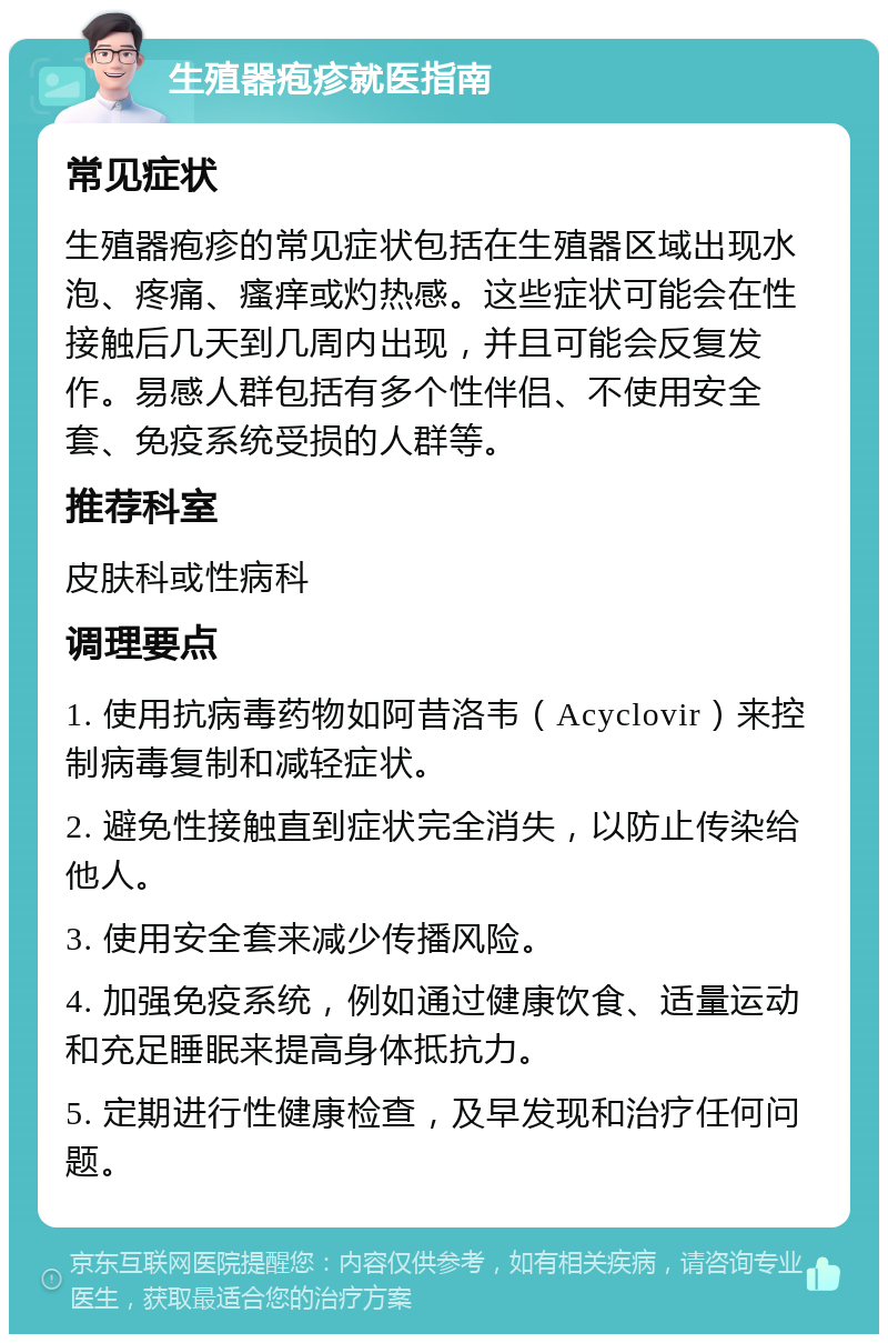 生殖器疱疹就医指南 常见症状 生殖器疱疹的常见症状包括在生殖器区域出现水泡、疼痛、瘙痒或灼热感。这些症状可能会在性接触后几天到几周内出现，并且可能会反复发作。易感人群包括有多个性伴侣、不使用安全套、免疫系统受损的人群等。 推荐科室 皮肤科或性病科 调理要点 1. 使用抗病毒药物如阿昔洛韦（Acyclovir）来控制病毒复制和减轻症状。 2. 避免性接触直到症状完全消失，以防止传染给他人。 3. 使用安全套来减少传播风险。 4. 加强免疫系统，例如通过健康饮食、适量运动和充足睡眠来提高身体抵抗力。 5. 定期进行性健康检查，及早发现和治疗任何问题。