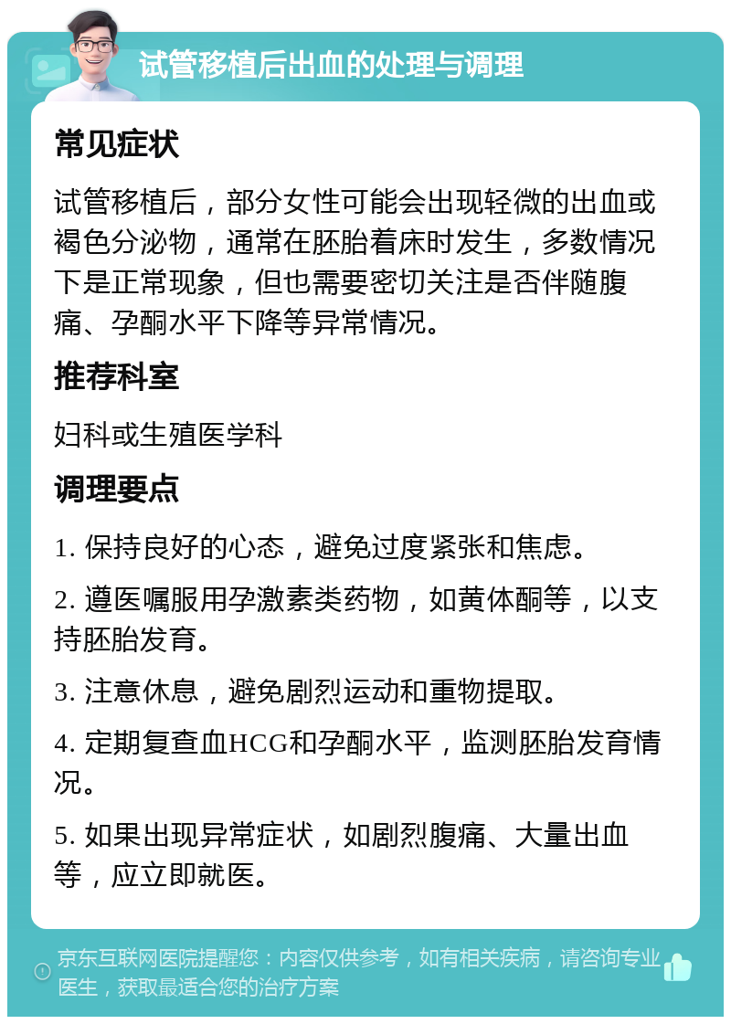 试管移植后出血的处理与调理 常见症状 试管移植后，部分女性可能会出现轻微的出血或褐色分泌物，通常在胚胎着床时发生，多数情况下是正常现象，但也需要密切关注是否伴随腹痛、孕酮水平下降等异常情况。 推荐科室 妇科或生殖医学科 调理要点 1. 保持良好的心态，避免过度紧张和焦虑。 2. 遵医嘱服用孕激素类药物，如黄体酮等，以支持胚胎发育。 3. 注意休息，避免剧烈运动和重物提取。 4. 定期复查血HCG和孕酮水平，监测胚胎发育情况。 5. 如果出现异常症状，如剧烈腹痛、大量出血等，应立即就医。