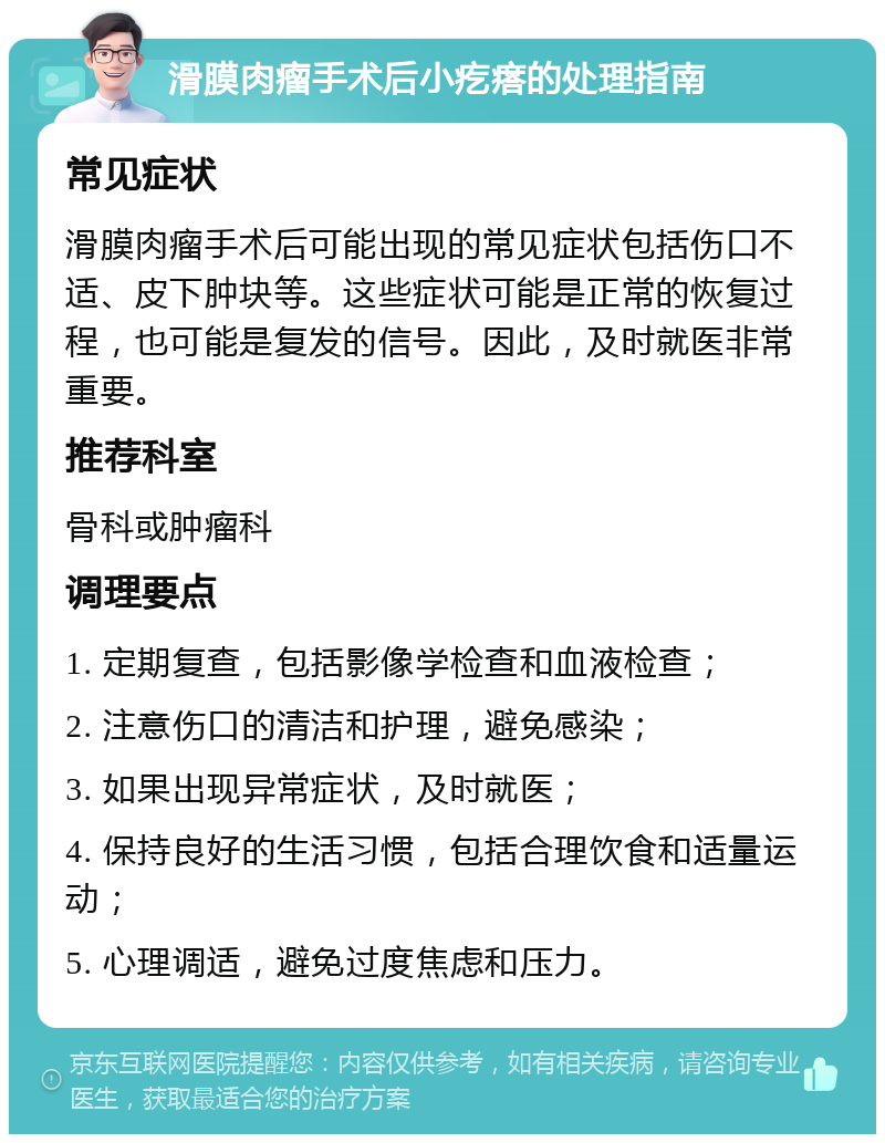 滑膜肉瘤手术后小疙瘩的处理指南 常见症状 滑膜肉瘤手术后可能出现的常见症状包括伤口不适、皮下肿块等。这些症状可能是正常的恢复过程，也可能是复发的信号。因此，及时就医非常重要。 推荐科室 骨科或肿瘤科 调理要点 1. 定期复查，包括影像学检查和血液检查； 2. 注意伤口的清洁和护理，避免感染； 3. 如果出现异常症状，及时就医； 4. 保持良好的生活习惯，包括合理饮食和适量运动； 5. 心理调适，避免过度焦虑和压力。