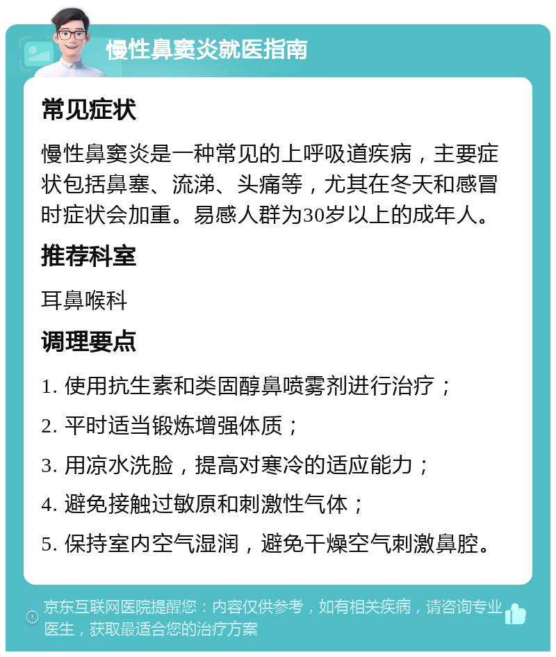 慢性鼻窦炎就医指南 常见症状 慢性鼻窦炎是一种常见的上呼吸道疾病，主要症状包括鼻塞、流涕、头痛等，尤其在冬天和感冒时症状会加重。易感人群为30岁以上的成年人。 推荐科室 耳鼻喉科 调理要点 1. 使用抗生素和类固醇鼻喷雾剂进行治疗； 2. 平时适当锻炼增强体质； 3. 用凉水洗脸，提高对寒冷的适应能力； 4. 避免接触过敏原和刺激性气体； 5. 保持室内空气湿润，避免干燥空气刺激鼻腔。