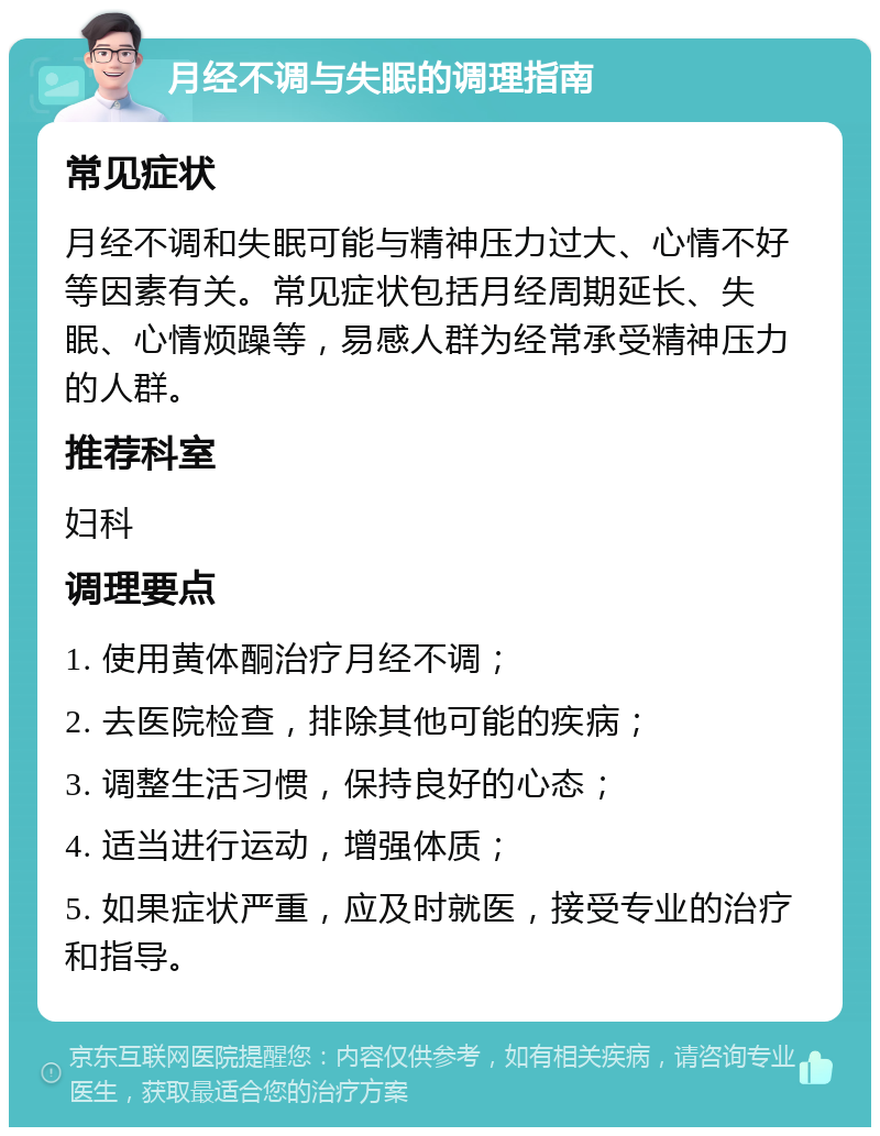 月经不调与失眠的调理指南 常见症状 月经不调和失眠可能与精神压力过大、心情不好等因素有关。常见症状包括月经周期延长、失眠、心情烦躁等，易感人群为经常承受精神压力的人群。 推荐科室 妇科 调理要点 1. 使用黄体酮治疗月经不调； 2. 去医院检查，排除其他可能的疾病； 3. 调整生活习惯，保持良好的心态； 4. 适当进行运动，增强体质； 5. 如果症状严重，应及时就医，接受专业的治疗和指导。