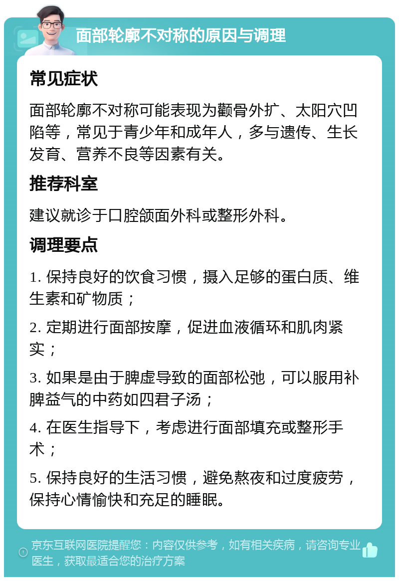 面部轮廓不对称的原因与调理 常见症状 面部轮廓不对称可能表现为颧骨外扩、太阳穴凹陷等，常见于青少年和成年人，多与遗传、生长发育、营养不良等因素有关。 推荐科室 建议就诊于口腔颌面外科或整形外科。 调理要点 1. 保持良好的饮食习惯，摄入足够的蛋白质、维生素和矿物质； 2. 定期进行面部按摩，促进血液循环和肌肉紧实； 3. 如果是由于脾虚导致的面部松弛，可以服用补脾益气的中药如四君子汤； 4. 在医生指导下，考虑进行面部填充或整形手术； 5. 保持良好的生活习惯，避免熬夜和过度疲劳，保持心情愉快和充足的睡眠。