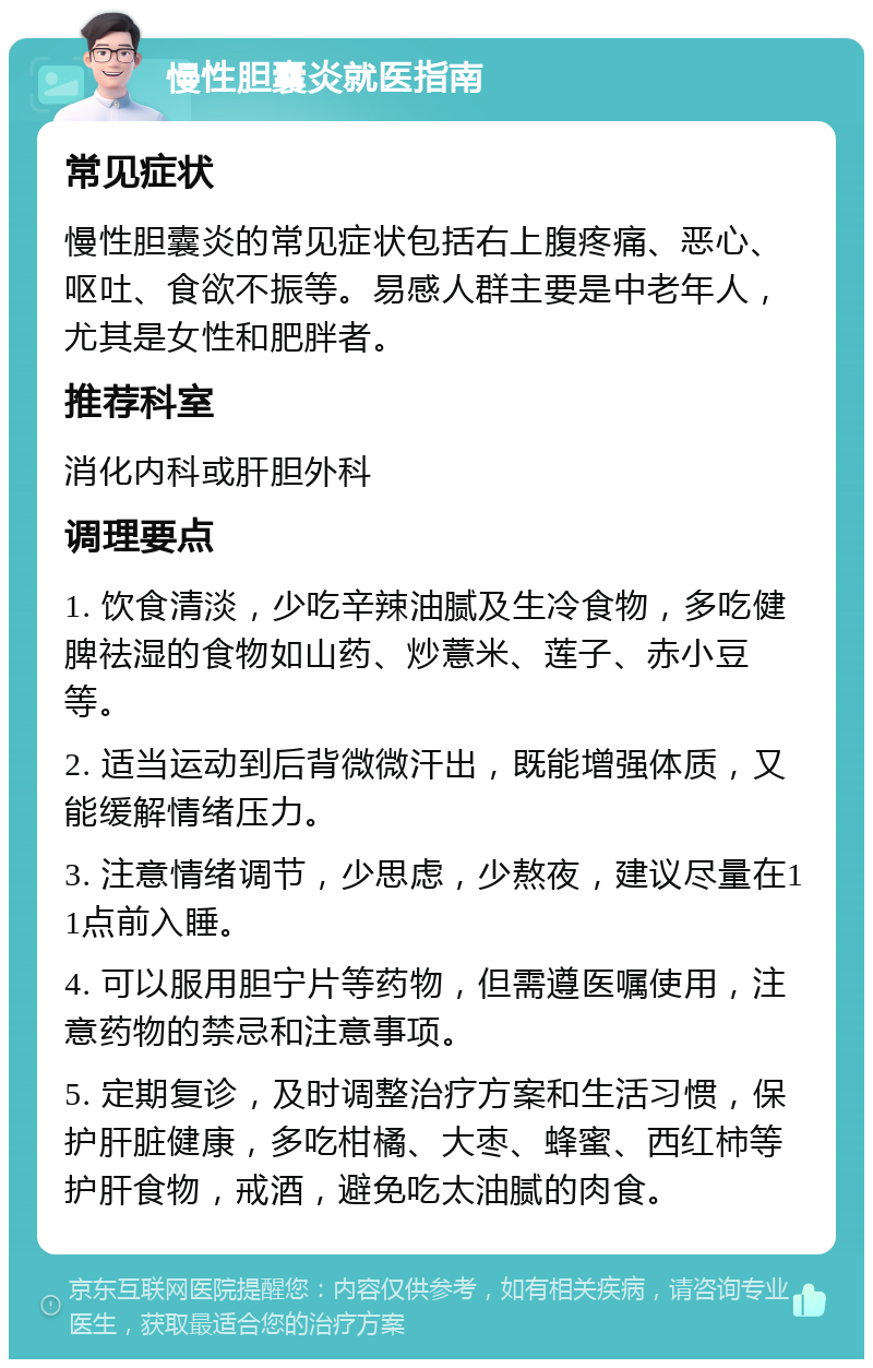 慢性胆囊炎就医指南 常见症状 慢性胆囊炎的常见症状包括右上腹疼痛、恶心、呕吐、食欲不振等。易感人群主要是中老年人，尤其是女性和肥胖者。 推荐科室 消化内科或肝胆外科 调理要点 1. 饮食清淡，少吃辛辣油腻及生冷食物，多吃健脾祛湿的食物如山药、炒薏米、莲子、赤小豆等。 2. 适当运动到后背微微汗出，既能增强体质，又能缓解情绪压力。 3. 注意情绪调节，少思虑，少熬夜，建议尽量在11点前入睡。 4. 可以服用胆宁片等药物，但需遵医嘱使用，注意药物的禁忌和注意事项。 5. 定期复诊，及时调整治疗方案和生活习惯，保护肝脏健康，多吃柑橘、大枣、蜂蜜、西红柿等护肝食物，戒酒，避免吃太油腻的肉食。