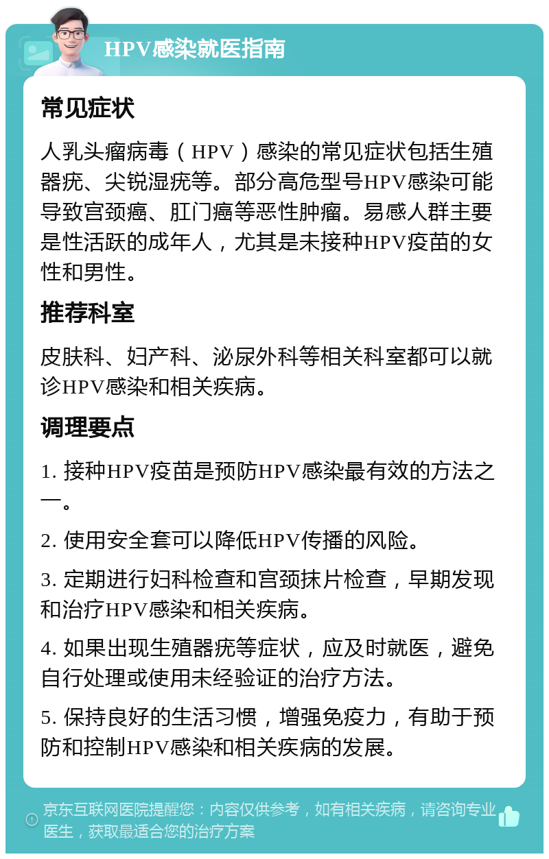 HPV感染就医指南 常见症状 人乳头瘤病毒（HPV）感染的常见症状包括生殖器疣、尖锐湿疣等。部分高危型号HPV感染可能导致宫颈癌、肛门癌等恶性肿瘤。易感人群主要是性活跃的成年人，尤其是未接种HPV疫苗的女性和男性。 推荐科室 皮肤科、妇产科、泌尿外科等相关科室都可以就诊HPV感染和相关疾病。 调理要点 1. 接种HPV疫苗是预防HPV感染最有效的方法之一。 2. 使用安全套可以降低HPV传播的风险。 3. 定期进行妇科检查和宫颈抹片检查，早期发现和治疗HPV感染和相关疾病。 4. 如果出现生殖器疣等症状，应及时就医，避免自行处理或使用未经验证的治疗方法。 5. 保持良好的生活习惯，增强免疫力，有助于预防和控制HPV感染和相关疾病的发展。