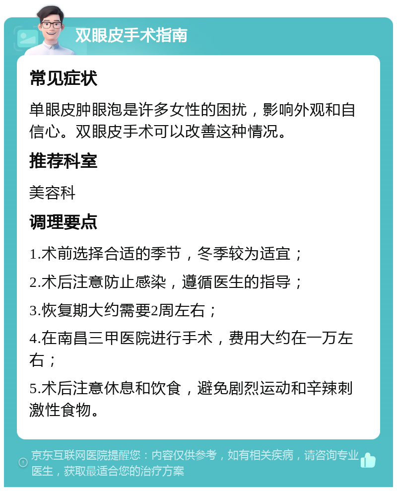 双眼皮手术指南 常见症状 单眼皮肿眼泡是许多女性的困扰，影响外观和自信心。双眼皮手术可以改善这种情况。 推荐科室 美容科 调理要点 1.术前选择合适的季节，冬季较为适宜； 2.术后注意防止感染，遵循医生的指导； 3.恢复期大约需要2周左右； 4.在南昌三甲医院进行手术，费用大约在一万左右； 5.术后注意休息和饮食，避免剧烈运动和辛辣刺激性食物。