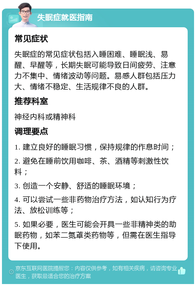 失眠症就医指南 常见症状 失眠症的常见症状包括入睡困难、睡眠浅、易醒、早醒等，长期失眠可能导致日间疲劳、注意力不集中、情绪波动等问题。易感人群包括压力大、情绪不稳定、生活规律不良的人群。 推荐科室 神经内科或精神科 调理要点 1. 建立良好的睡眠习惯，保持规律的作息时间； 2. 避免在睡前饮用咖啡、茶、酒精等刺激性饮料； 3. 创造一个安静、舒适的睡眠环境； 4. 可以尝试一些非药物治疗方法，如认知行为疗法、放松训练等； 5. 如果必要，医生可能会开具一些非精神类的助眠药物，如苯二氮䓬类药物等，但需在医生指导下使用。