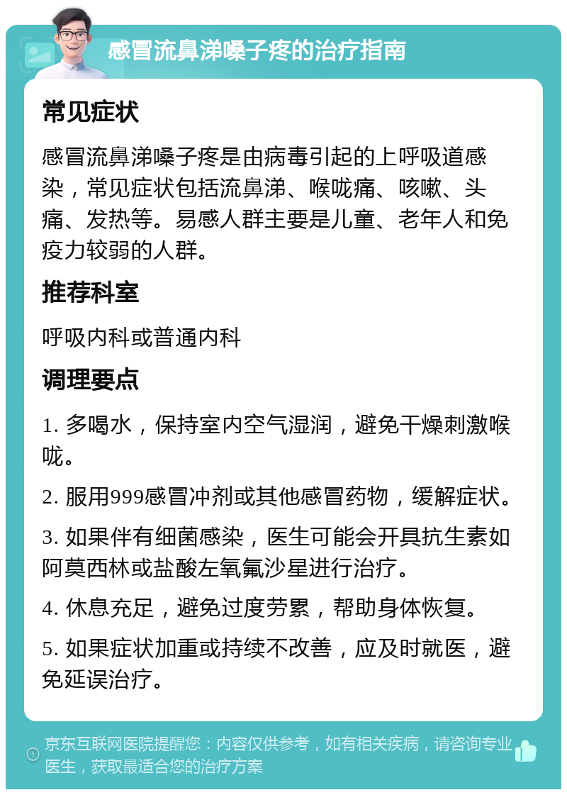 感冒流鼻涕嗓子疼的治疗指南 常见症状 感冒流鼻涕嗓子疼是由病毒引起的上呼吸道感染，常见症状包括流鼻涕、喉咙痛、咳嗽、头痛、发热等。易感人群主要是儿童、老年人和免疫力较弱的人群。 推荐科室 呼吸内科或普通内科 调理要点 1. 多喝水，保持室内空气湿润，避免干燥刺激喉咙。 2. 服用999感冒冲剂或其他感冒药物，缓解症状。 3. 如果伴有细菌感染，医生可能会开具抗生素如阿莫西林或盐酸左氧氟沙星进行治疗。 4. 休息充足，避免过度劳累，帮助身体恢复。 5. 如果症状加重或持续不改善，应及时就医，避免延误治疗。