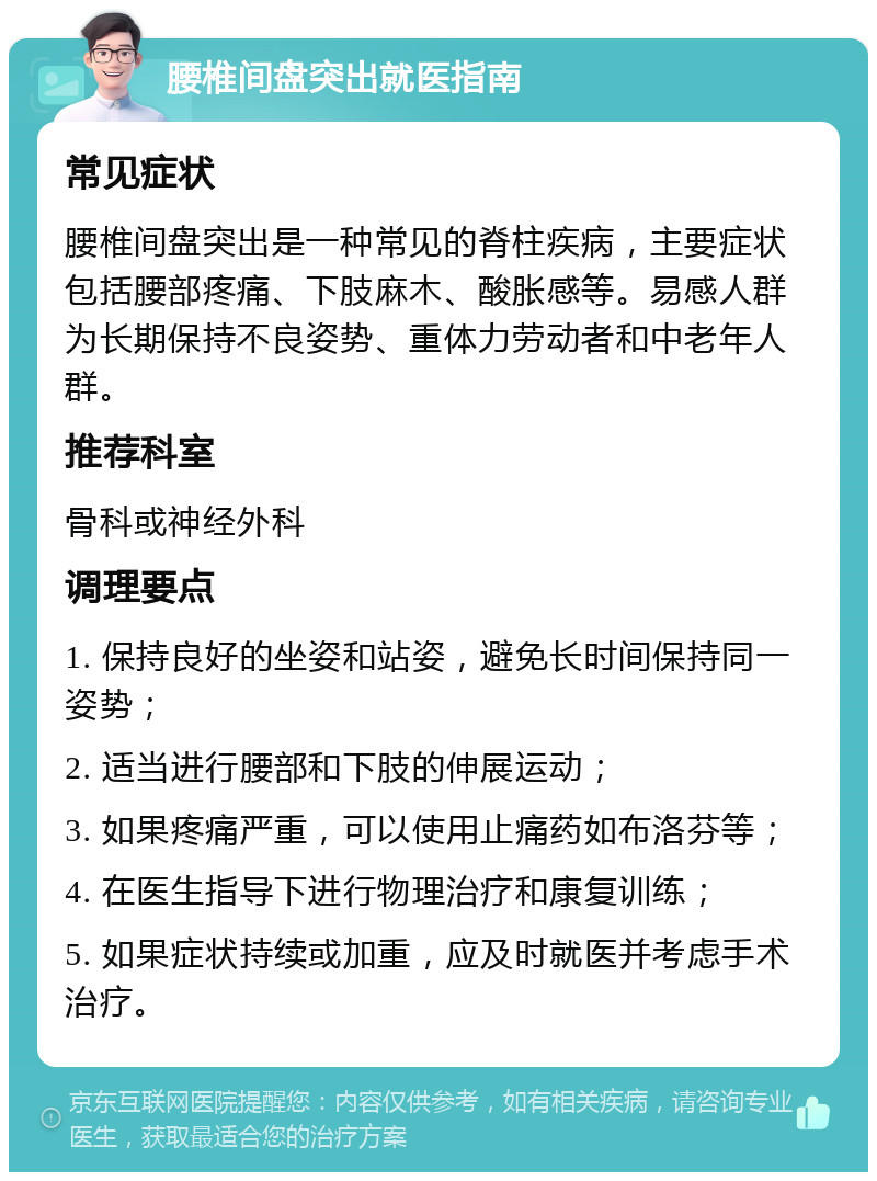 腰椎间盘突出就医指南 常见症状 腰椎间盘突出是一种常见的脊柱疾病，主要症状包括腰部疼痛、下肢麻木、酸胀感等。易感人群为长期保持不良姿势、重体力劳动者和中老年人群。 推荐科室 骨科或神经外科 调理要点 1. 保持良好的坐姿和站姿，避免长时间保持同一姿势； 2. 适当进行腰部和下肢的伸展运动； 3. 如果疼痛严重，可以使用止痛药如布洛芬等； 4. 在医生指导下进行物理治疗和康复训练； 5. 如果症状持续或加重，应及时就医并考虑手术治疗。