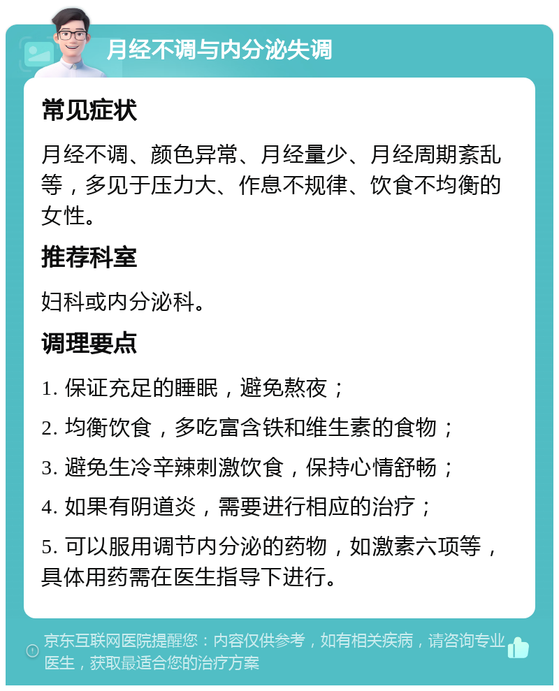 月经不调与内分泌失调 常见症状 月经不调、颜色异常、月经量少、月经周期紊乱等，多见于压力大、作息不规律、饮食不均衡的女性。 推荐科室 妇科或内分泌科。 调理要点 1. 保证充足的睡眠，避免熬夜； 2. 均衡饮食，多吃富含铁和维生素的食物； 3. 避免生冷辛辣刺激饮食，保持心情舒畅； 4. 如果有阴道炎，需要进行相应的治疗； 5. 可以服用调节内分泌的药物，如激素六项等，具体用药需在医生指导下进行。