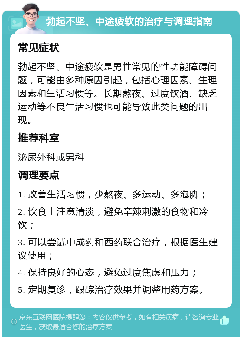 勃起不坚、中途疲软的治疗与调理指南 常见症状 勃起不坚、中途疲软是男性常见的性功能障碍问题，可能由多种原因引起，包括心理因素、生理因素和生活习惯等。长期熬夜、过度饮酒、缺乏运动等不良生活习惯也可能导致此类问题的出现。 推荐科室 泌尿外科或男科 调理要点 1. 改善生活习惯，少熬夜、多运动、多泡脚； 2. 饮食上注意清淡，避免辛辣刺激的食物和冷饮； 3. 可以尝试中成药和西药联合治疗，根据医生建议使用； 4. 保持良好的心态，避免过度焦虑和压力； 5. 定期复诊，跟踪治疗效果并调整用药方案。