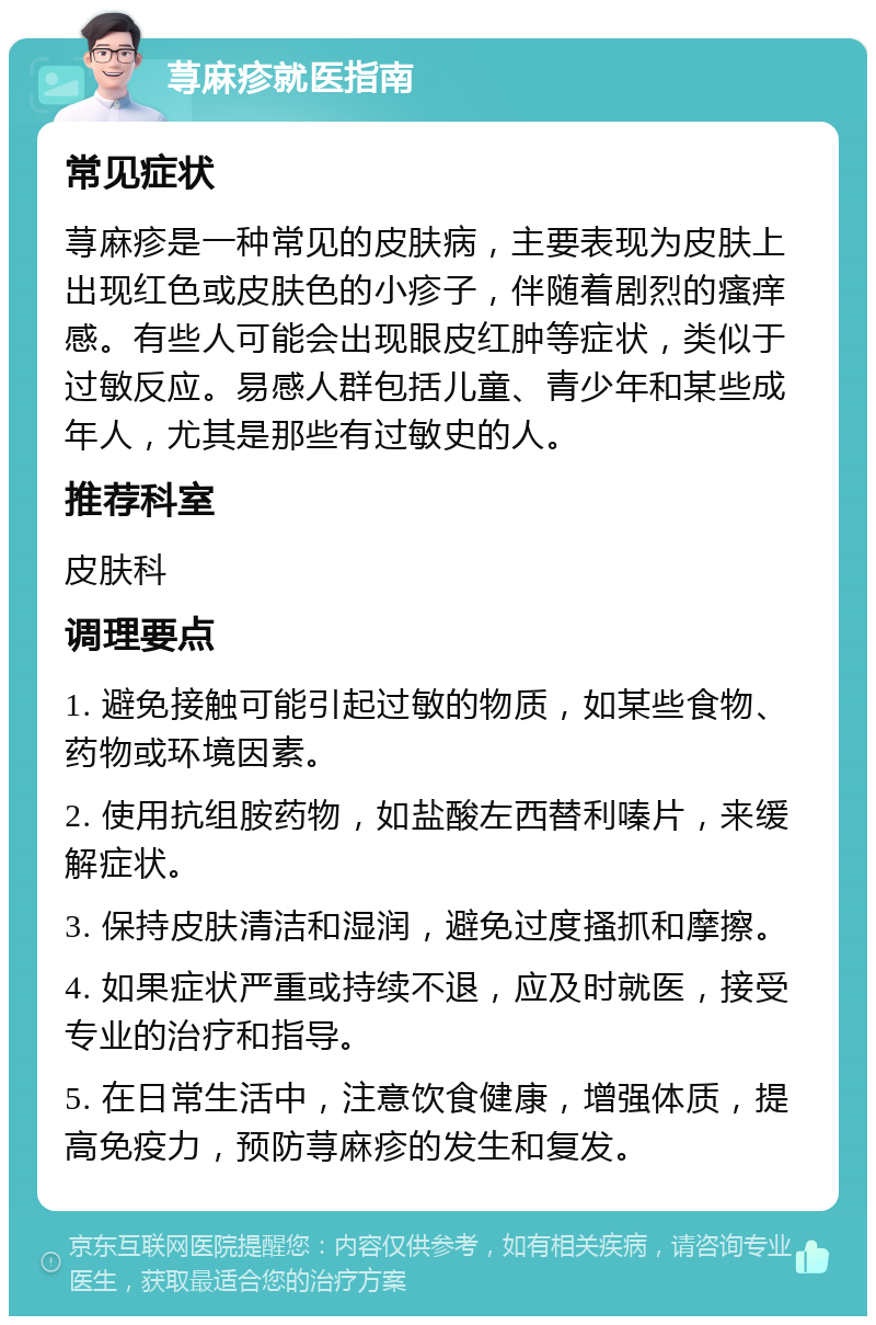 荨麻疹就医指南 常见症状 荨麻疹是一种常见的皮肤病，主要表现为皮肤上出现红色或皮肤色的小疹子，伴随着剧烈的瘙痒感。有些人可能会出现眼皮红肿等症状，类似于过敏反应。易感人群包括儿童、青少年和某些成年人，尤其是那些有过敏史的人。 推荐科室 皮肤科 调理要点 1. 避免接触可能引起过敏的物质，如某些食物、药物或环境因素。 2. 使用抗组胺药物，如盐酸左西替利嗪片，来缓解症状。 3. 保持皮肤清洁和湿润，避免过度搔抓和摩擦。 4. 如果症状严重或持续不退，应及时就医，接受专业的治疗和指导。 5. 在日常生活中，注意饮食健康，增强体质，提高免疫力，预防荨麻疹的发生和复发。