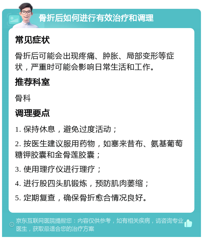 骨折后如何进行有效治疗和调理 常见症状 骨折后可能会出现疼痛、肿胀、局部变形等症状，严重时可能会影响日常生活和工作。 推荐科室 骨科 调理要点 1. 保持休息，避免过度活动； 2. 按医生建议服用药物，如塞来昔布、氨基葡萄糖钾胶囊和金骨莲胶囊； 3. 使用理疗仪进行理疗； 4. 进行股四头肌锻炼，预防肌肉萎缩； 5. 定期复查，确保骨折愈合情况良好。