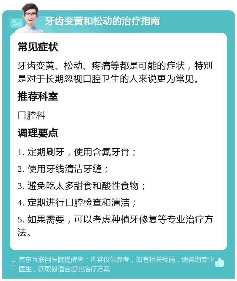 牙齿变黄和松动的治疗指南 常见症状 牙齿变黄、松动、疼痛等都是可能的症状，特别是对于长期忽视口腔卫生的人来说更为常见。 推荐科室 口腔科 调理要点 1. 定期刷牙，使用含氟牙膏； 2. 使用牙线清洁牙缝； 3. 避免吃太多甜食和酸性食物； 4. 定期进行口腔检查和清洁； 5. 如果需要，可以考虑种植牙修复等专业治疗方法。