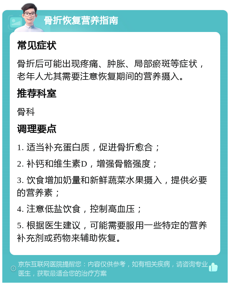 骨折恢复营养指南 常见症状 骨折后可能出现疼痛、肿胀、局部瘀斑等症状，老年人尤其需要注意恢复期间的营养摄入。 推荐科室 骨科 调理要点 1. 适当补充蛋白质，促进骨折愈合； 2. 补钙和维生素D，增强骨骼强度； 3. 饮食增加奶量和新鲜蔬菜水果摄入，提供必要的营养素； 4. 注意低盐饮食，控制高血压； 5. 根据医生建议，可能需要服用一些特定的营养补充剂或药物来辅助恢复。