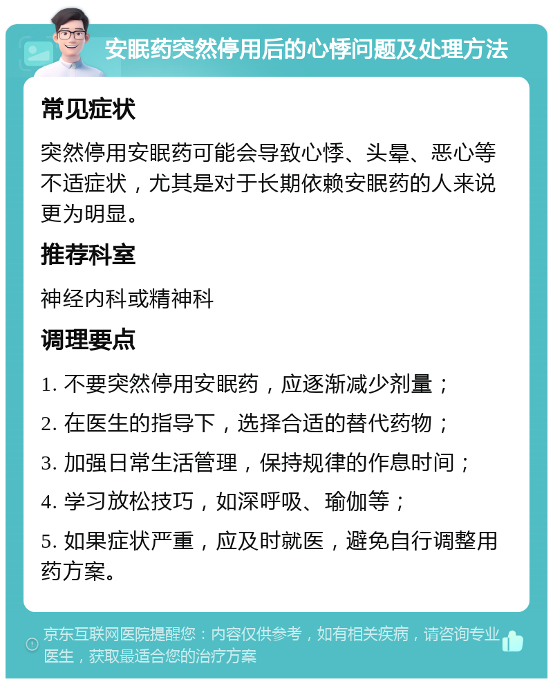 安眠药突然停用后的心悸问题及处理方法 常见症状 突然停用安眠药可能会导致心悸、头晕、恶心等不适症状，尤其是对于长期依赖安眠药的人来说更为明显。 推荐科室 神经内科或精神科 调理要点 1. 不要突然停用安眠药，应逐渐减少剂量； 2. 在医生的指导下，选择合适的替代药物； 3. 加强日常生活管理，保持规律的作息时间； 4. 学习放松技巧，如深呼吸、瑜伽等； 5. 如果症状严重，应及时就医，避免自行调整用药方案。